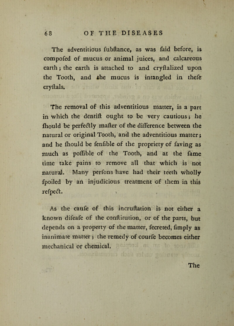 * 68 OF THE DISEASES The adventitious fubftance, as was faid before, is compofed of mucus or animal juices, and calcareous earth; the earth is attached to and cryftalized upon the Tooth, and *he mucus is intangled in thefer cryftals. The removal of this adventitious matter, is a part in which the dentift ought to be very cautious; he fliould be perfectly matter of the difference between the natural or original Tooth, and the adventitious matter; and he fhould be fenfible of the propriety of faving as much as poflible of the Tooth, and at the fame time take pains to remove all that which is not natural. Many perfons have had their teeth wholly fpoiled by an injudicious treatment of them in this refpedt. v As the caufe of this incruftation is not either a known difeafe of the conftitution, or of the parts, but depends on a property of the matter, fecreted, limply as inanimate matter ; the remedy of courfe becomes either mechanical or chemical. The