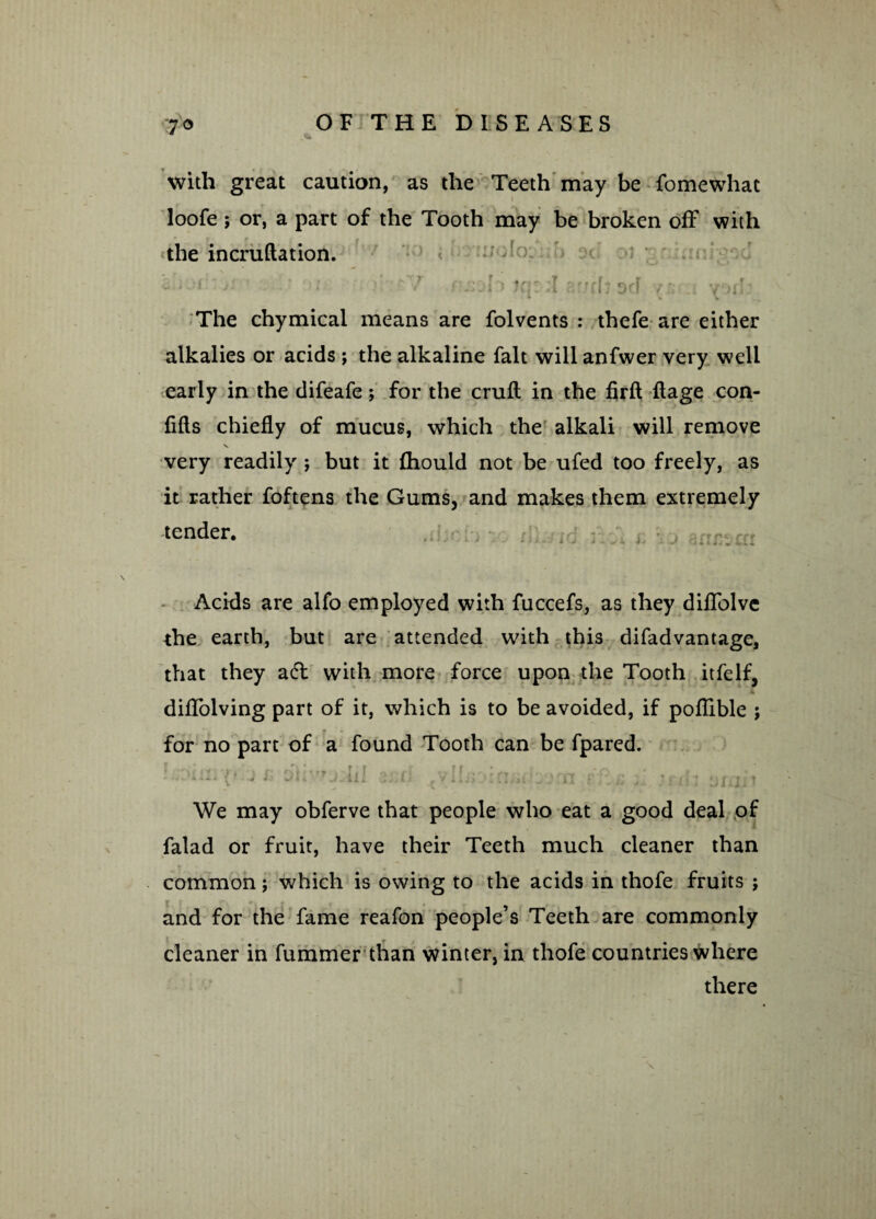 with great caution, as the Teeth may be fomewhac loofe; or, a part of the Tooth may be broken off with the incruftation. ; ' ' 7 rsoh ar/cljdcF y:= a vorl: The chymical means are folvents : thefe are either alkalies or acids ; the alkaline fait will anfwer very well early in the difeafe; for the cruft in the firft ftage con- fifts chiefly of mucus, which the alkali will remove very readily ; but it fhould not be ufed too freely, as it rather foftens the Gums, and makes them extremely tender. • £ 1 j {. i U j i: vj armca Acids are alfo employed with fuccefs, as they diflblve the earth, but are attended with this difadvantage, that they adl with more force upon the Tooth itfelf, diflolving part of it, which is to be avoided, if poflible ; for no part of a found Tooth can be fpared. jh oHv’j.hl 3;jfj .ooi vflu ;I ?nh ur.jit We may obferve that people who eat a good deal of falad or fruit, have their Teeth much cleaner than common; which is owing to the acids in thofe fruits ; and for the fame reafon people’s Teeth are commonly cleaner in fummer than winter, in thofe countries where there