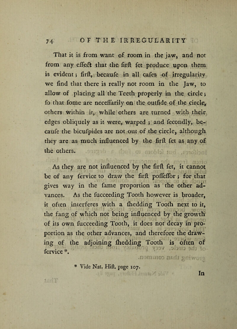 That it is from want of room in the jaw, and not from any effect that the firft fet produce upon them is evident; firft, becaufe in all cafes of irregularity we find that there is really not room in the Jaw, to allow of placing all the Teeth properly in the circle; fo that fome are neceftarily on the outfide of the circle, others within it, while others are turned with their edges obliquely as it were, warped ; and fecondly, be¬ caufe the bicufpides are not out of the circle, although they are as much influenced by the firft fet as any of the others. • ■ # 4 i / . , * . « . < J . ? .II i | ; i i r i •*! l ■ • j As they are not influenced by the firft fet, it cannot •iT)i j \ i .* J li I f»J')l 1 / ip i I J '■ : H f '{ji/ be of any fervice to draw the firft pofleflbr j for that gives way in the fame proportion as the other ad¬ vances. As the fucceeding Tooth however is broader, it often interferes with a ftiedding Tooth next to it. the fang of which not being influenced by the growth of its own fucceeding Tooth, it does not decay in pro¬ portion as the other advances, and therefore the draw- ing of the adjoining fhedding Tooth is often of fervice *. .n oo m-ij * Vide Nat. Hift. page 107. In