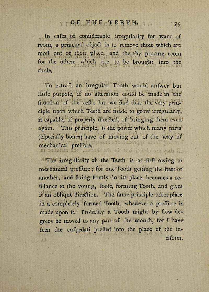 M 1 . 1 4 . Ij*. K . t i - m . In cafes of confiderable irregularity for want of room, a principal object is to remove thofe which are mofl out of their place, and thereby procure room for the others which are to be brought into the To extract an irregular Tooth would anfwer but little purpofe, if no alteration could be made in the r 4 • , ! • H | | v V t y | fn | t ' \ , • • * r t * '*• >'! « ' \ fituation of the reft; but we find that the very prin¬ ciple upon which Teeth are made to grow irregularly, ' - r r is capable, if properly directed, of bringing them even again. This principle, is the power which many parts (efpecially bones) have of moving out of the way of »* • - J ; • \ ■«•*’.*- r r  . • r * . • • mechanical preflure. The irregularity of the Teeth is at firft owing to mechanical preflure ; for one Tooth getting the ftart of another, and fixing firmly in its place, becomes a re¬ finance to the young, loofe, forming Tooth, and gives r t , * t ? _ ft r r * it an oblique direction. The fame principle takes place in a completely formed Tooth, whenever a preflure is made upon it. Probably a Tooth might by flow de¬ grees be moved to any part of the mouth, for I have feen the cufpedati prefied into the place of the in- • j'i .ti , . . i cifores.