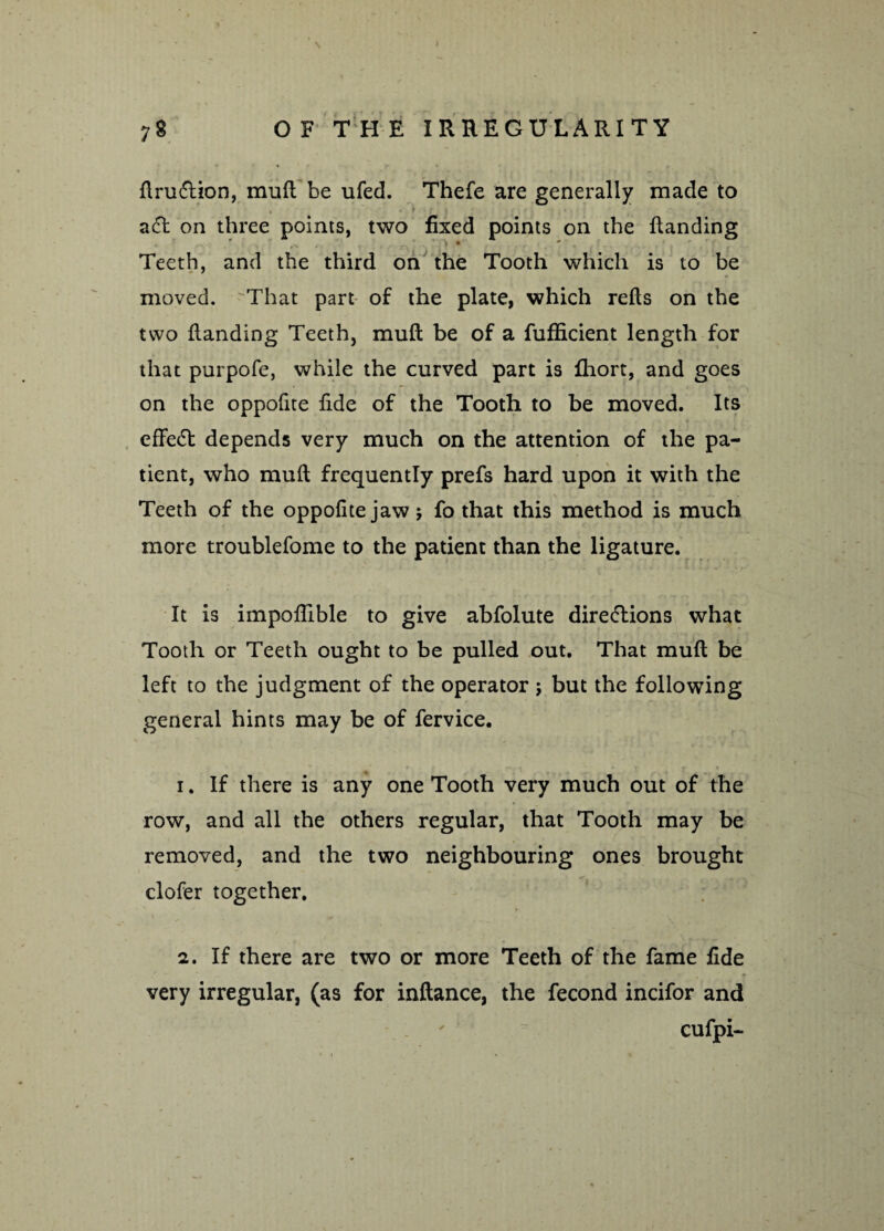 flrudlion, mull be ufed. Thefe are generally made to • '* aCt on three points, two fixed points on the Handing Teeth, and the third on the Tooth which is to be moved. That part of the plate, which refls on the two Handing Teeth, mufi be of a fufficient length for that purpofe, while the curved part is fhort, and goes on the oppofite fide of the Tooth to be moved. Its effect depends very much on the attention of the pa¬ tient, who muH frequently prefs hard upon it with the > - * - - Teeth of the oppofite jaw; fo that this method is much more troublefome to the patient than the ligature. It is impoflible to give abfolute directions what Tooth or Teeth ought to be pulled out. That muH be left to the judgment of the operator; but the following general hints may be of fervice. 1. If there is any one Tooth very much out of the row, and all the others regular, that Tooth may be removed, and the two neighbouring ones brought clofer together. 2. If there are two or more Teeth of the fame fide very irregular, (as for infiance, the fecond incifor and cufpi-