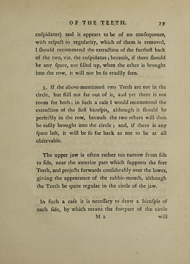 19 cufpidatus) and it appears to be of no confequence, with refpeCt to regularity, which of them is removed, I fhould recommend the extraction of the fartheft back of the two, viz. the cufpidatus ; becaufe, if there fhould * be any fpace, not filled up, when the other is brought into the row, it will not be fo readily feen. 3. If the above-mentioned two Teeth are not in the circle, but fiill not far out of it, and yet there is not room for both; in fuch a cafe I would recommend the extra&ion of the firfl bicufpis, although it fhould be perfectly in the row, becaufe the two others will then be eafily brought into the circle ; and, if there is any fpace left, it will be fo far back as not to be at all obfervable. The upper jaw is often rather too narrow from fide to fide, near the anterior part which fupports the fore Teeth, and projeCls forwards confiderably over the lower, giving the appearance of the rabbit-mouth, although the Teeth be quite regular in the circle of the jaw. In fuch a cafe it is neceffary to draw a bicufpis of each fide, by which means the forepart of the circle