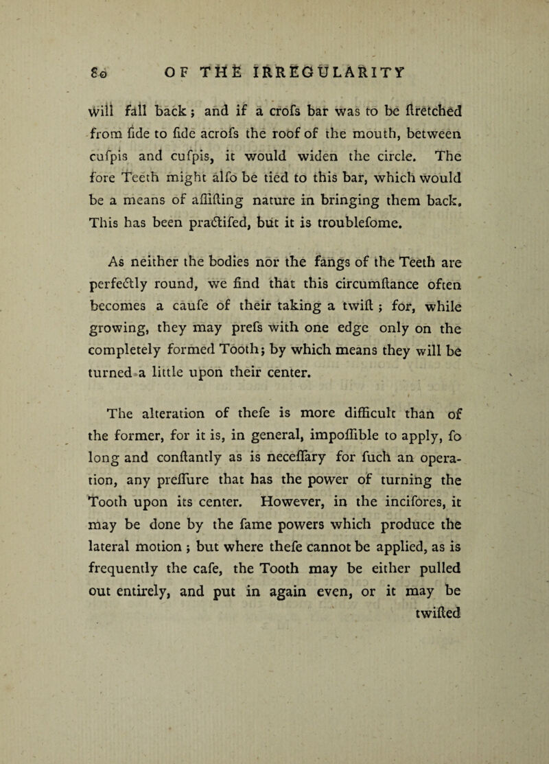 will fall back; and if a crofs bar was to be flretched from fide to fide acrofs the roof of the mouth, between cufpis and cufpis, it would widen the circle. The fore Teeth might alfo be tied to this bar, which would be a means of afiifling nature in bringing them back. This has been pra&ifed, blit it is troublefome. As neither the bodies nor the fangs of the Teeth are perfectly round, we find that this circumflance often becomes a caufe of their taking a 'twift ; for, while growing, they may prefs with one edge only on the completely formed Tooth; by which means they will be turned a little upon their center. i The alteration of thefe is more difficult than of the former, for it is, in general, impoffible to apply, fo long and conftantly as is necefifary for fuch an opera¬ tion, any prefTure that has the power of turning the Tooth upon its center. However, in the incifores, it may be done by the fame powers which produce the lateral motion ; but where thefe cannot be applied, as is frequently the cafe, the Tooth may be either pulled out entirely, and put in again even, or it may be twilled