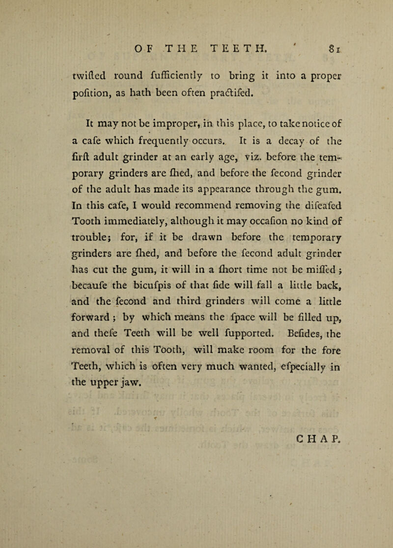 twilled round fufficiently to bring it into a proper pofition, as hath been often pra&ifed. It may not be improper* in this place, to take notice of a cafe which frequently occurs. It is a decay of the firft adult grinder at an early age, viz. before the tem~ porary grinders are Ihed, and before the feconcl grinder of the adult has made its appearance through the gum. In this cafe, I would recommend removing the difeafed Tooth immediately, although it may occafion no kind of trouble; for, if it be drawn before the temporary grinders are Ihed, and before the fecond adult grinder has cut the gum, it will in a Ihort time not be miffed ; becaufe the bicufpis of that fide will fall a little back, and the fecond and third grinders will come a little forward ; by which means the fpace will be filled up, and thefe Teeth will be well fupported. Befides, the removal of this Tooth, will make room for the fore Teeth, which is often very much wanted, efpecially in the upper jaw.