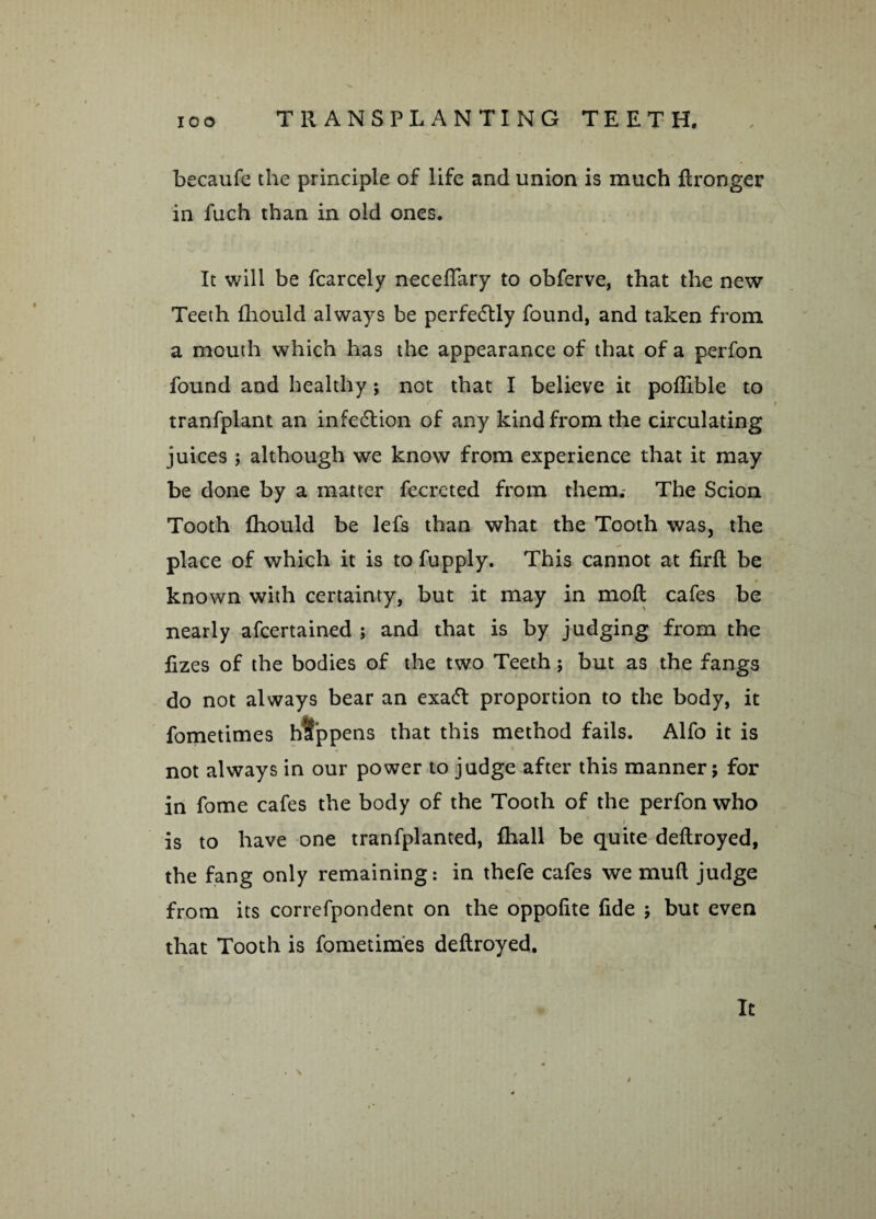 becaufe the principle of life and union is much ftronger in fuch than in old ones. It will be fcarcely neceffary to obferve, that the new Teeth fhould always be perfectly found, and taken from a mouth which has the appearance of that of a perfon found and healthy; not that I believe it poffible to tranfplant an infection of any kind from the circulating juices ; although we know from experience that it may be done by a matter fecrcted from them. The Scion Tooth fhould be lefs than what the Tooth was, the place of which it is to fupply. This cannot at firft be known with certainty, but it may in moft cafes be nearly afcertained ; and that is by judging from the fizes of the bodies of the two Teeth ; but as the fangs do not always bear an exa<5t proportion to the body, it fometimes happens that this method fails. Alfo it is not always in our power to judge after this manner; for in fome cafes the body of the Tooth of the perfon who /. is to have one tranfplanted, fhall be quite deftroyed, the fang only remaining: in thefe cafes we mull judge from its correfpondent on the oppofite fide ; but even that Tooth is fometimes deftroyed. It
