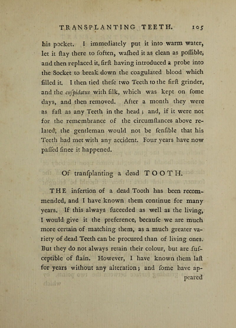 his pocket. I immediately put it into warm water, let it flay there to foften, wafhed it as clean as podible, and then replaced it, fird having introduced a probe into the Socket to break down the coagulated blood which filled it. I then tied thefe two Teeth to the fird grinder, and the cufpidatus with filk, which was kept on fome days, and then removed. After a month they were as fad as any Teeth in the head ; and, if it were not for the remembrance of the circumdances above re¬ lated, the gentleman would not be fenfible that his Teeth had met with any accident. Four years have now palPed finee it happened. Of tranfplanting a dead TOOTH. J tf! * * r ^ j .-I 1v  y THE infertion of a dead Tooth has been recom¬ mended, and I have known them continue for many years. If this always fuceeded as well as the living, I would give it the preference, becaufe we are much more certain of matching them, as a much greater va¬ riety of dead Teeth can be procured than of living ones. But they do not always retain their colour, but are fuf- ceptible of llain. However, I have known them lad for years without any alteration; and fome have ap¬ peared