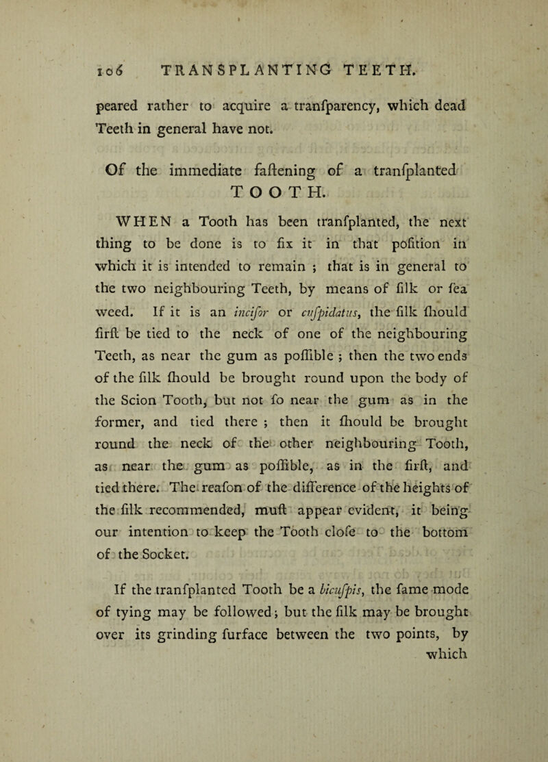 peared rather to acquire a tranfparency, which dead Teeth in general have not. Of the immediate faftening of a tranfplanted TOOTH. WHEN a Tooth has been tranfplanted, the next thing to be done is to fix it in that polition in which it is intended to remain ; that is in general to the two neighbouring Teeth, by means of filk or fea weed. If it is an incifor or cvfpidatus, the filk fhould firfl be tied to the neck of one of the neighbouring Teeth, as near the gum as poffible ; then the two ends of the filk fhould be brought round upon the body of the Scion Tooth, but not fo near the gum as in the former, and tied there ; then it fhould be brought round the neck of the other neighbouring Tooth, as near the gum as poffible, as in the firfl, and tied there. The reafon of the difference of the heights of the filk recommended, mull appear evident, it being our intention to keep the Tooth clofe to the bottom of the Socket. If the tranfplanted Tooth be a bicufpis, the fame mode of tying may be followed; but the filk may be brought over its grinding furface between the two points, by which