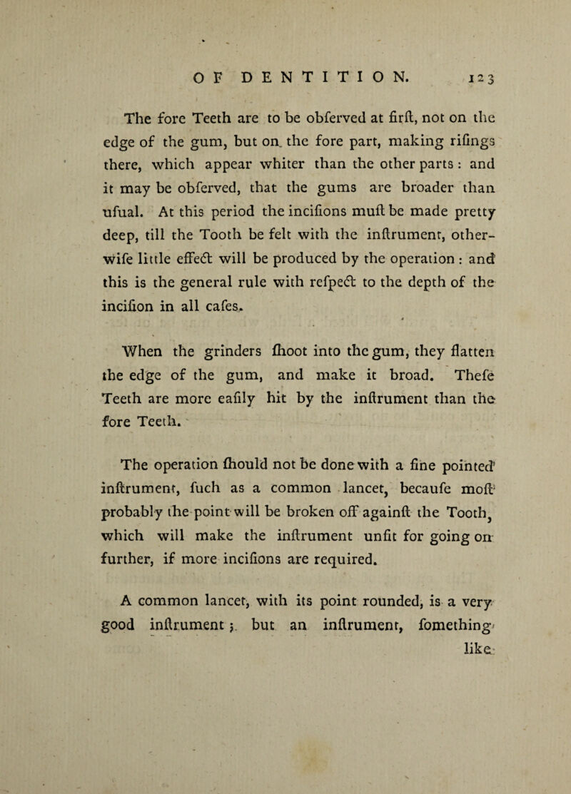 The fore Teeth are to be obferved at firft, not on the edge of the gum, but on. the fore part, making rifings there, which appear whiter than the other parts : and it may be obferved, that the gums are broader than ufual. At this period the incifions muft be made pretty deep, till the Tooth be felt with the inflrument, other- wife little effect will be produced by the operation : and’ this is the general rule with refpe<5t to the depth of the incifxon in all cafes. 0 When the grinders fhoot into the gum, they flatten the edge of the gum, and make it broad. Thefe Teeth are more eafily hit by the inflrument than the fore Teeth. The operation fhould not be done with a fine pointed5 inflrument, fuch as a common lancet, becaufe moff probably the point will be broken off againft the Tooth, which will make the inflrument unfit for going orr further, if more incifions are required. A common lancet, with its point rounded, is a very good inflrumentbut an inflrument, fomething like