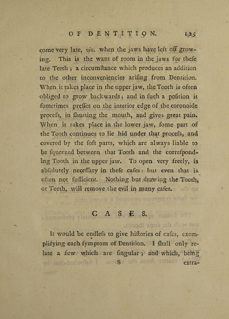 come very late, viz. when the jaws have left off grow¬ ing. This is the want of room in the jaws for thefe late Teeth ; a circumftance which produces an addition, to the other inconveniencies arifmg from Dentition. When it takes place in the upper jaw, the Tooth is often obliged to grow backwards; and in fuch a pofition it fometimes prefles on the interior edge of the coronoide procefs, in Hunting the mouth, and gives great pain. When it takes place in the lower jaw, fome part of the Tooth continues to lie hid under that procefs, and covered by the foft parts, which are always liable to be fqueezed between that Tooth and the correfpond- ing Tooth in the upper jaw. To open very freely, is abfolutely neceffary in thefe cafes: but even that is 7 * often not fudicient. Nothing but drawing the Tooth, or Teeth, will remove the evil in many cafes. ✓ * CASE S. - -r.y\ 't t>. rrr ■, • J < . It would be endlefs to give hidories of cafes, exem- * T l plifying each fymptom of Dentition. I {hall only re¬ late a few which are lingular ; and which, being S extra-