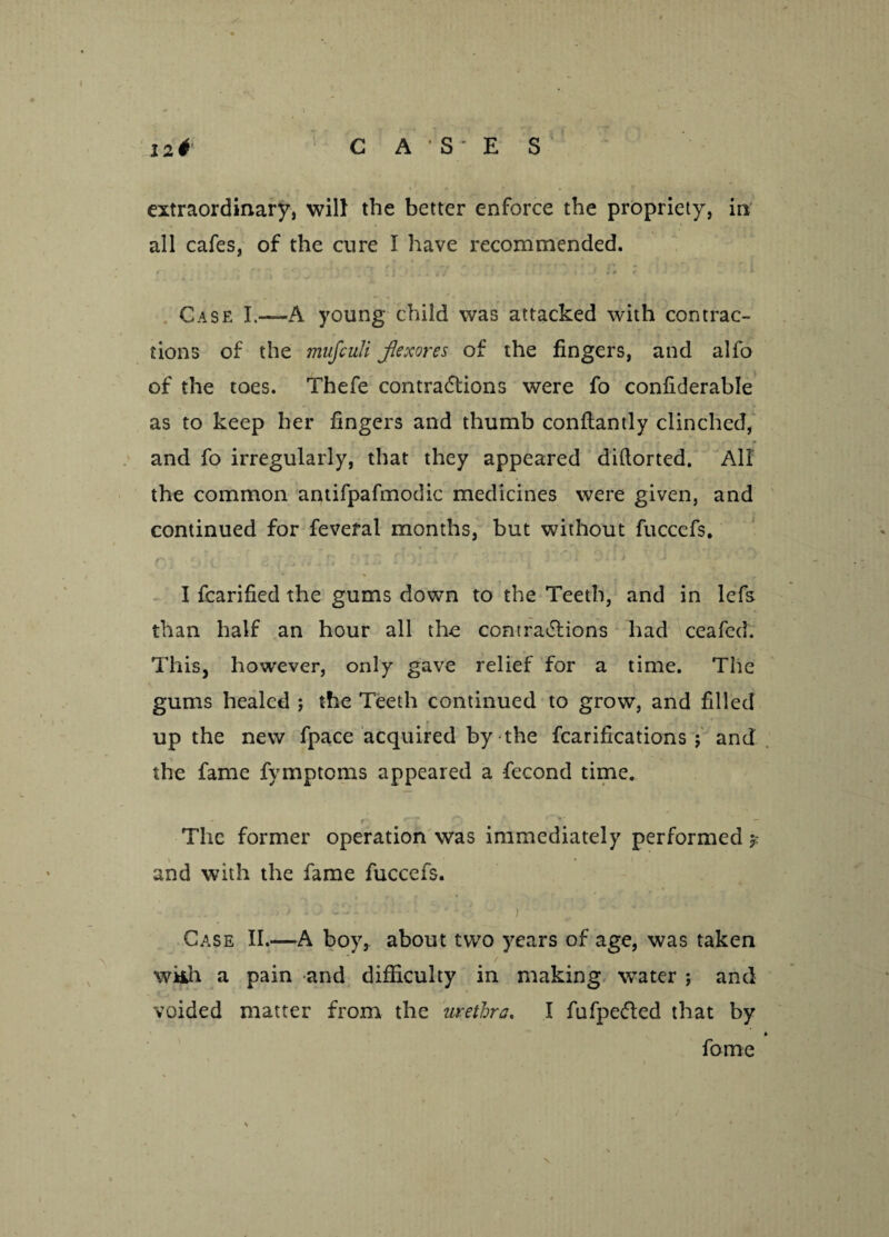 C A ' S - E S 12& extraordinary, will the better enforce the propriety, in all cafes, of the cure I have recommended. Case I.—A young child was attacked with contrac¬ tions of the mujculi Jlexores of the fingers, and alfo of the toes. Thefe contra6lions were fo confiderable as to keep her fingers and thumb conflantly clinched, and fo irregularly, that they appeared diftorted. All the common antifpafmodic medicines were given, and continued for fevefal months, but without fuccefs, I fcarified the gums down to the Teeth, and in lefs than half an hour all the contrations had ceafed. This, however, only gave relief for a time. The gums healed ; the Teeth continued to grow, and filled r up the new fpace acquired by the fcarifications ; and the fame fymptoms appeared a fecond time. r t rr ~ r *'  The former operation was immediately performed 5: and with the fame fuccefs. , t . J S’.:- - : - ■,J ^ ’' Case II.—A boy, about two years of age, was taken wiih a pain and difficulty in making water ; and voided matter from the urethra. I fufpe&ed that by * fame N