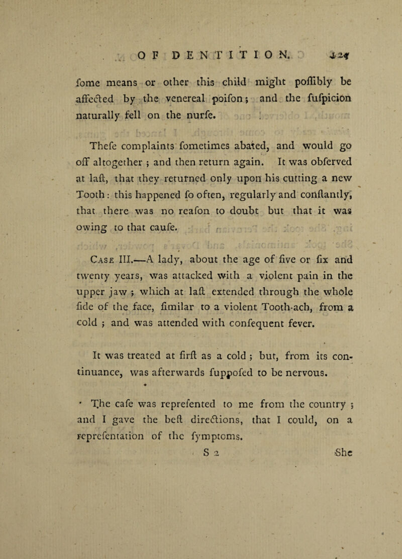 fome means or other this child might poflibly be affected by the venereal poifon; and the fufpicion naturally fell on the nurfe. Thefe complaints fometimes abated, and would go off altogether •, and then return again. It was obferved at laft, that they returned only upon his cutting a new Tooth: this happened fo often, regularly and conftantly, that there was no reafon to doubt but that it was owing to that caufe. ’ - . 7 • * r ' *- • Case III.—A lady, about the age of five or fix and twenty years, was attacked with a violent pain in the upper jaw ; which at laft extended through the whole fide of the face, fimilar to a violent Tooth*ach, from a cold j and was attended with confequent fever. It was treated at firft as a cold ; but, from its con¬ tinuance, was afterwards fuppofed to be nervous. * T.he cafe was reprefented to me from the country ; / and I gave the beft directions, that I could, on a reprefentation of the fymptoms. - S 2 6he