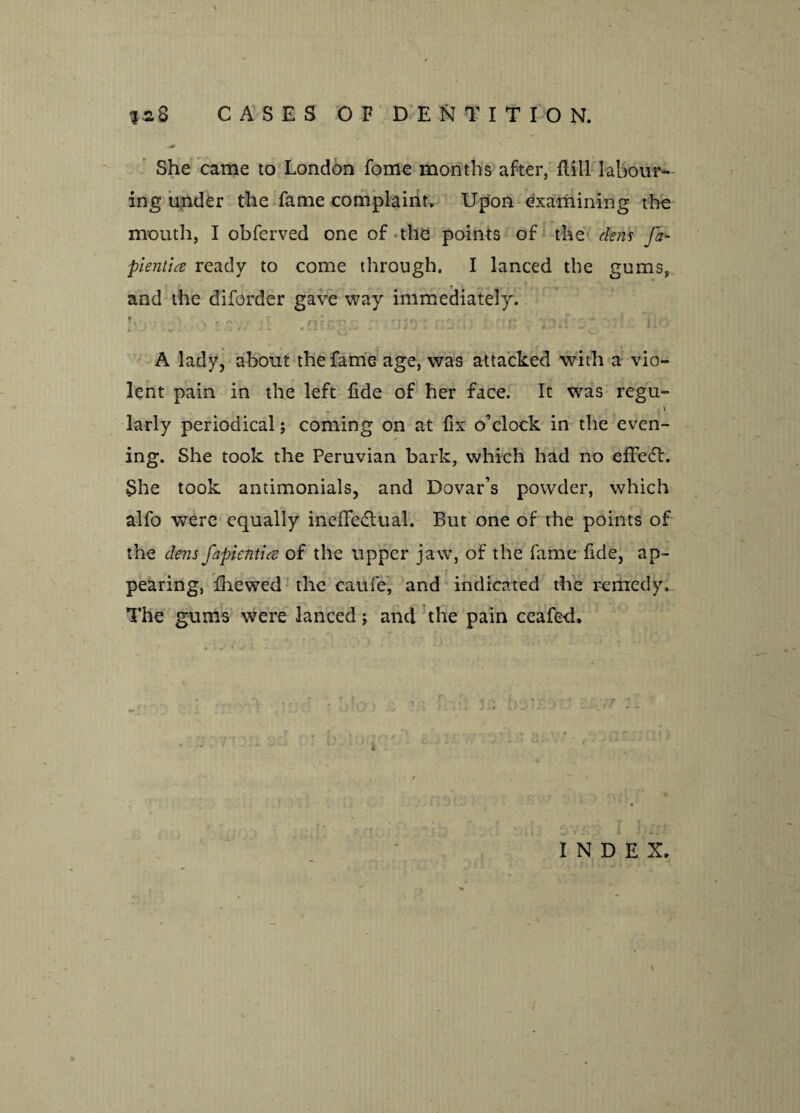 ?aS CASES OF DENTITION, She came to London fome months after, flill labour¬ ing under the fame complaint. Upon examining the mouth, I obferved one of the points of the dens fa- pientia ready to come through. I lanced the gums, and the diforder gave way immediately. b ■ di'iJS* . -v . b i A lady, about the fame age, was attacked with a vio¬ lent pain in the left fide of her face. It was regu- -' larly periodical; coming on at fix o’clock in the even¬ ing. She took the Peruvian bark, which had no efFedt. She took antimonials, and Dovar’s powder, which alfo were equally ineffectual. But one of the points of the dens fapientia of the upper jaw, of the fame fide, ap¬ pearing, fhewed the caufe, and indicated the remedy. The gums were lanced j and the pain ceafed, - t. / > • v **• • - ”. INDEX.