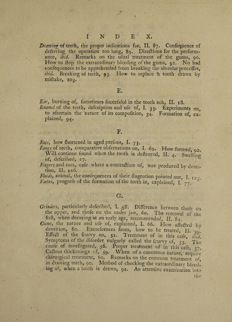 •r» I N D E X. Drawing of teeth, the proper indications for, II. 87. Confequence of deferring the operation too long, 89. Directions for the perform¬ ance, ibid. Remarks on the ufual treatment of the gums, 90. Howto flop the extraordinary bleeding of the gums, 92. No bad confeqlienees to be apprehended from breaking the alveolar procefles, ibid. Breaking of teeth, 93. How to replace 'a. tooth drawn by miftake, 103. E. Ear, burning of, fometimes fuccefsful in the tooth ach, II. i3. Enamel of the teeth, defeription and ufe of, I. 33. Experiments on to afeertain the 'nature of its compofition, 34. Formation of, ex¬ plained, 94. F. Face, how fhortened in aged perfons, I. 73, Fangs of teeth, comparative obfervations on, I. 62. How formed, no. Will continue found when the tooth is deftroyed, II. 4. Swelling of, deferibed, 27. Fingers and toes, cafe where a contraction of, was produced by denti¬ tion, II. iz6. Fluids, animal, the confequences of their ftagnation pointed out I. j2- Foetusj progrefs of the formation of the teeth in, explained, l! 77. G. Grinders, particularly deferibed, I. ,58. Difference between thofe on the upper, and thofe on the under jaw, 60. The removal of the firff, when decaying at an early age, recommended, II. 8r. Gums, the nature and ufe of, explained, I. 66. How affeCted by dentition, 80. Excrefcences from, how to be treated, II. a a. EffeCt of the feurvy on, 51. Treatment of in this cafe, * ibid. Symptoms of the diforder vulgarly called the feurvy of, 55/ The caufe of invefiigated, 56. Proper treatment of in this cafe, Callous thickenings of, 59. When of a cancerous nature, require chirurgical treatment, 60. Remarks on the common treatment of in drawing teeth, 90. Method of checking the extraordinary bleed¬ ing of, when a tooth is drawn, 92. An attentive examination into