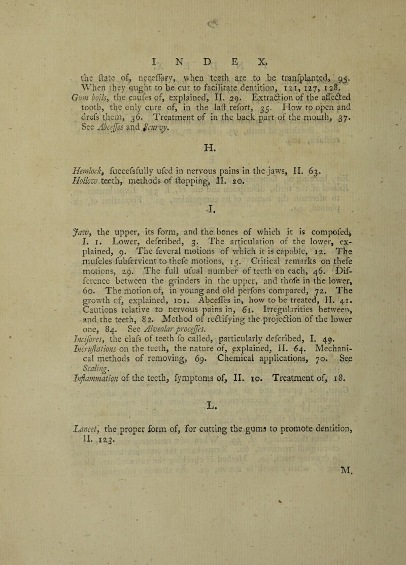 the (late of, neceffary, when teeth are to be tranfplanted, 95, When they ought to be cut to facilitate dentition, 121, 127, 128. Gumboils, the caufes of, explained, II. 29. Extraction of the affeCted tooth, the only cure of, in the lalt refort, 35. How to open and drefs them, 36. Treatment of in the back part of the mouth, 37. See AbccjJ'es and Scurvy. ■ Oi t •• i- H. Hemlock, fuccefsfully ufed in nervous pains in the jaws, II. 63. Hollow teeth, methods of flopping, II. 20. Jaw, the upper, its form, and the bones of which it is compofed> I. 1. Lower, defcribed, 3. The articulation of the lower, ex¬ plained, 9. The feveral motions of which it is capable, 12. The mufcles fubfervient to thefe motions, 15. Critical remarks on thefe motions, 29. The full ufual number of teeth on each, 46. Dif¬ ference between the grinders in the upper, and thofe in the lower, 60. The motion of, in young and old perfons compared, 72. The growth of, explained, 101. -Abceffes in, how to be treated, II. 41. Cautions relative to nervous pains in, 61. Irregularities between, -and the teeth, 82. Method of rectifying the projection of the lower one, 84. See Alveolar procejfes. Incifores, the clafs of teeth fo called, particularly defcribed, I. 49. Incrujlaiions on the teeth, the nature of, explained, II. 64. Mechani¬ cal methods of removing, 69. Chemical applications, 70. See Scaling. Inflammation of the teeth, fymptoms of, II. 10. Treatment of, 18. L. Lancet, the proper form of, for cutting the gums to promote dentition, II. 123. M.