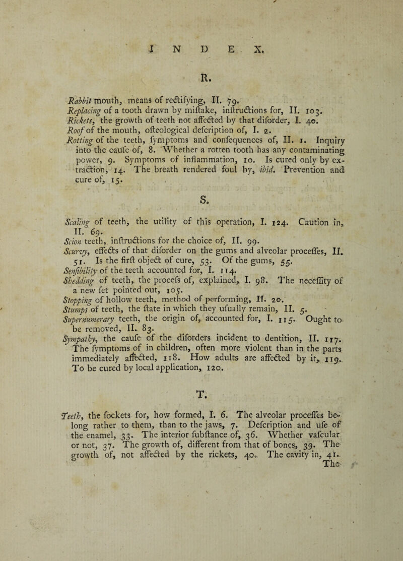 ✓ I N D E X. R. Rabbit mouth, means of rectifying, II. 79. Replacing of a tooth drawn by miftake, inftru&ions for, II. 103. Rickets, the growth of teeth not affeCted by that diforder, I. 40. Roof of the mouth, o Ideological defcription of, I. 2. Rotting of the teeth, fymptoms and confequences of, II. 1. Inquiry into the caufe of, 8. Whether a rotten tooth has any contaminating power, 9. Symptoms of inflammation, 10. Is cured only by ex¬ traction, 14. The breath rendered foul by, ibid. Prevention and cure of, 15. s. Scaling of teeth, the utility of this operation, I. 124. Caution in, II. 69. Scion teeth, inftruCtions for the choice of, II. 99. Scurvy, effeCts of that diforder on the gums and alveolar procefles, II. 51. Is the firft objeCt of cure, 53. Of the gums, 55. Senfibility of the teeth accounted for, I. 114. Shedding of teeth, the procefs of, explained, I. 98. The neceffity of a new fet pointed out, 105. Stopping of hollow teeth, method of performing, IT. 20. Stumps of teeth, the flate in which they ufually remain, II. 5. Supernumerary teeth, the origin of, accounted for, I. 115. Ought to be removed, II. 83. Sympathy, the caufe of the diforders incident to dentition, II. 117. Thelfymptoms of in children, often more violent than in the parts immediately affected, 118. .How adults are affeCted by it, 119., To be cured by local application, 120. T. ‘Teeth, the fockets for, how formed, I. 6. The alveolar procefles be¬ long rather to them, than to the jaws, 7. Defcription and ufe of the enamel, 33. The interior fubftance of, 36. Whether vafcular or not, 37. The growth of, different from that of bones, 39. The growth of, not affeCted by the rickets, 40. The cavity in, 41. The