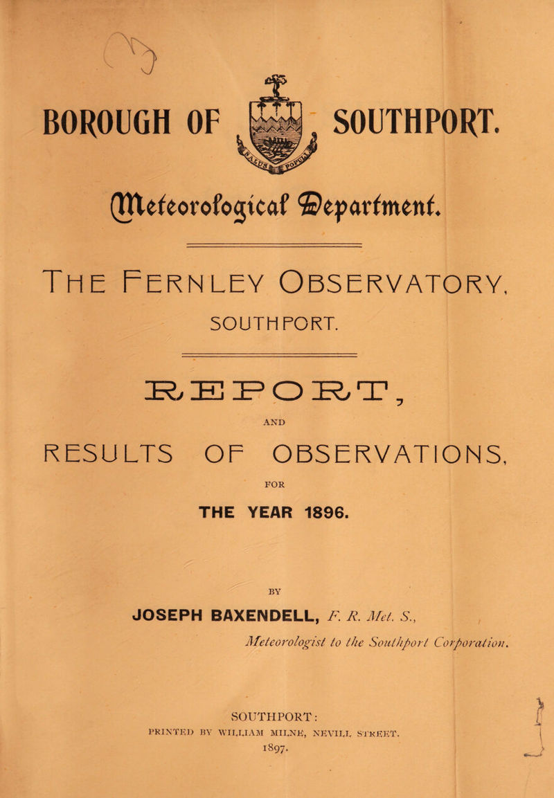 (Tttefeorofogtcaf ©epavfmenf. The Fernley Observatory SOUTHPORT. TZD “HP TZD TP HTl JtrO JIj Jlt v_^ JrO _L AND RESULTS OF OBSERVATIONS, FOR THE YEAR 1896. BY JOSEPH BAXENDELL, F. R. Met. S„ Meteorologist to the Southport Corporation. SOUTHPORT: PRINTED BY WIIJAAM MIRNK, NEVIJJ, STkEKT,
