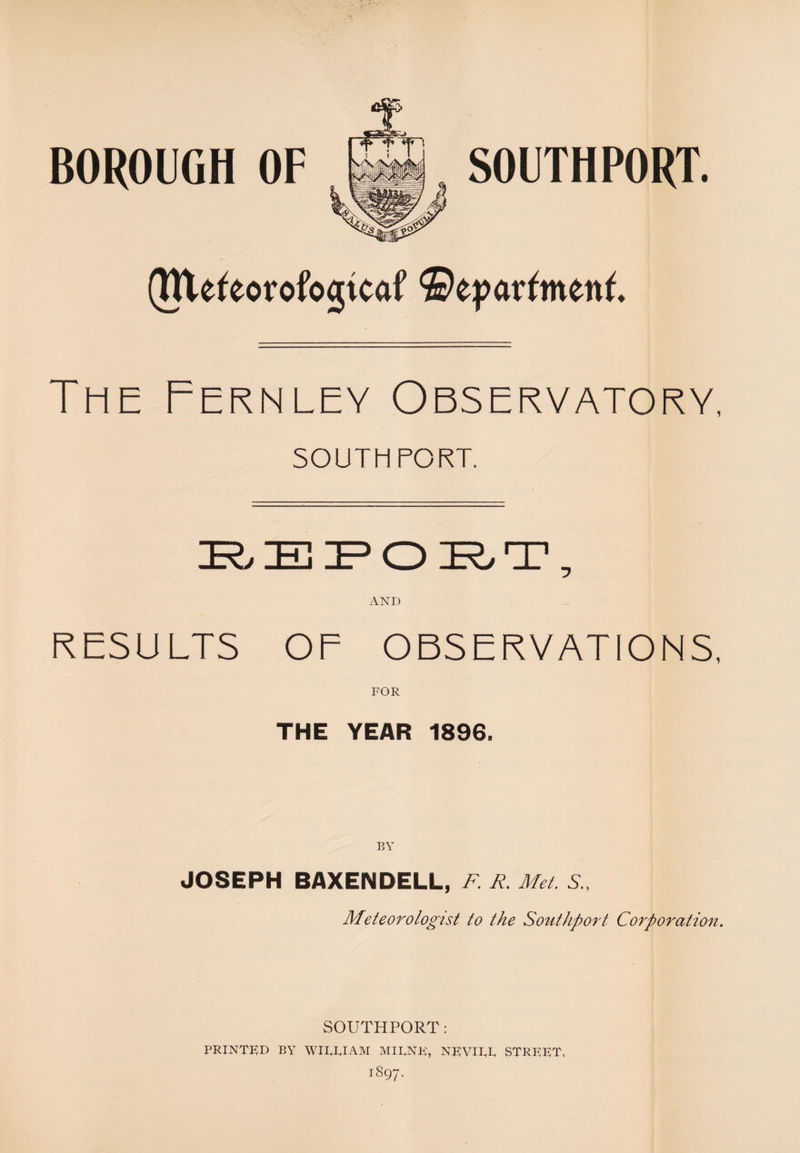 (Rtefeorofogtcaf ©eparfmettf. The Fernley Observatory, SOUTHPORT. I?, IE IF* O IR, T, AND RESULTS OF OBSERVATIONS, FOR THE YEAR 1896. BY JOSEPH BAXENDELL, F. R. Met. S.. Meteorologist to the Southport Corporation. SOUTHPORT: PRINTED BY WIEEIAM MIRNE, NEVIRR STREET.