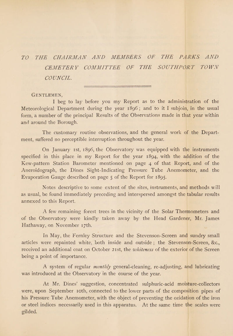TO THE CHAIRMAN AND MEMBERS OF THE PARKS AND CEMETERY COMMITTEE OF THE SOUTHPORT TOWN COUNCIL. Gentlemen, I beg to lay before you my Report as to the administration of the Meteorological Department during the year 1896; and to it I subjoin, in the usual form, a number of the principal Results of the Observations made in that year within and around the Borough. The customary routine observations, and the general work of the Depart¬ ment, suffered no perceptible interruption throughout the year. On January 1st, 1896, the Observatory was equipped with the instruments specified in this place in my Report for the year 1894, with the addition of the Kew-pattern Station Barometer mentioned on page 4 of that Report, and of the Aneroidograph, the Dines Sight-Indicating Pressure Tube Anemometer, and the Evaporation Gauge described on page 5 of the Report for 1895. Notes descriptive to some extent of the sites, instruments, and methods will as usual, be found immediately preceding and interspersed amongst the tabular results annexed to this Report. A few remaining forest trees in the vicinity of the Solar Thermometers and of the Observatory were kindly taken away by the Head Gardener, Mr. James Hathaway, on November 17th. In May, the Fernley Structure and the Stevenson-Screen and sundry small articles were repainted white, both inside and outside ; the Stevenson-Screen, &c., received an additional coat on October 21st, the whiteness of the exterior of the Screen being a point of importance. A system of regular monthly general-cleaning, re-adjusting, and lubricating was introduced at the Observatory in the course of the year. At Mr. Dines' suggestion, concentrated sulphuric-acid moisture-collectors were, upon September 10th, connected to the lower parts of the composition pipes of his Pressure Tube Anemometer, with the object of preventing the oxidation of the iron or steel indices necessarily used in this apparatus. At the same time the scales were gilded.