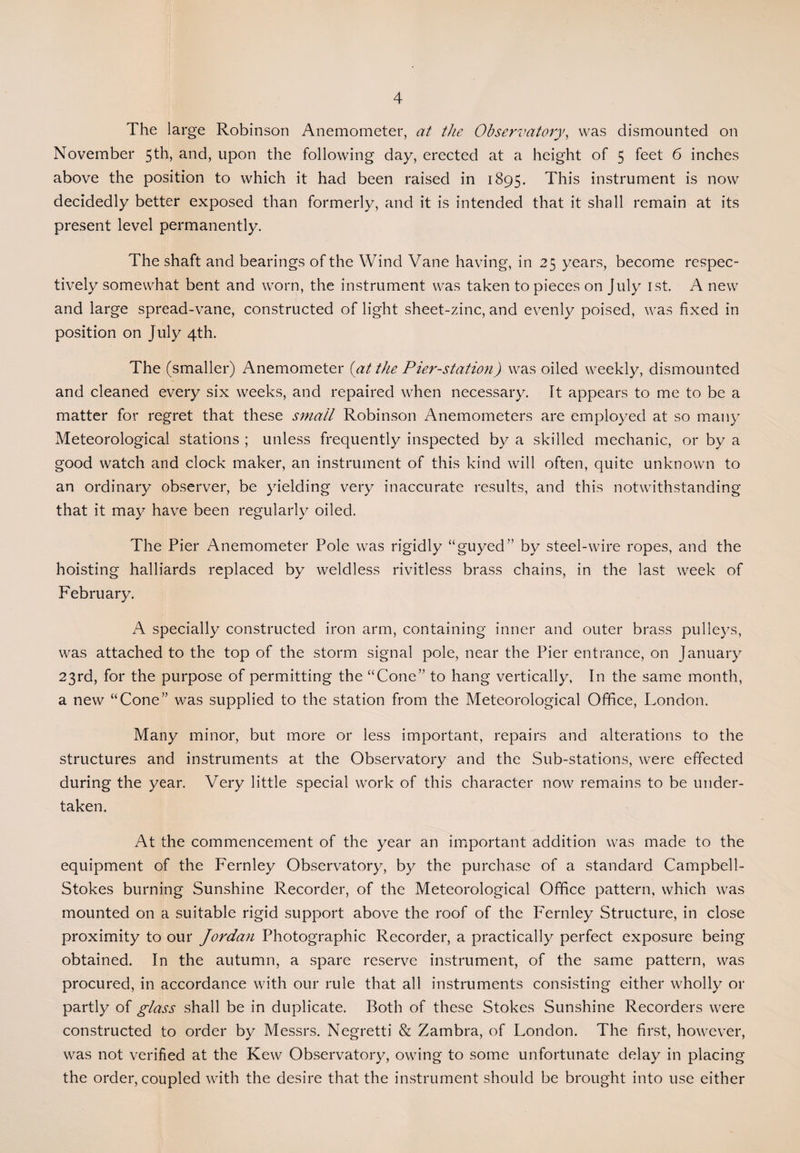 The large Robinson Anemometer, at the Observatory, was dismounted on November 5th, and, upon the following day, erected at a height of 5 feet 6 inches above the position to which it had been raised in 1895. This instrument is now decidedly better exposed than formerly, and it is intended that it shall remain at its present level permanently. The shaft and bearings of the Wind Vane having, in 25 years, become respec¬ tively somewhat bent and worn, the instrument was taken to pieces on July 1st. A new and large spread-vane, constructed of light sheet-zinc, and evenly poised, was fixed in position on July 4th. The (smaller) Anemometer (at the Pier-station) was oiled weekly, dismounted and cleaned every six weeks, and repaired when necessary. It appears to me to be a matter for regret that these small Robinson Anemometers are employed at so many Meteorological stations ; unless frequently inspected by a skilled mechanic, or by a good watch and clock maker, an instrument of this kind will often, quite unknown to an ordinary observer, be yielding very inaccurate results, and this notwithstanding that it may have been regularly oiled. The Pier Anemometer Pole was rigidly “guyed” by steel-wire ropes, and the hoisting halliards replaced by weldless rivitless brass chains, in the last week of February. A specially constructed iron arm, containing inner and outer brass pulleys, was attached to the top of the storm signal pole, near the Pier entrance, on January 23rd, for the purpose of permitting the “Cone” to hang vertically, In the same month, a new “Cone” was supplied to the station from the Meteorological Office, London. Many minor, but more or less important, repairs and alterations to the structures and instruments at the Observatory and the Sub-stations, were effected during the year. Very little special work of this character now remains to be under¬ taken. At the commencement of the year an important addition was made to the equipment of the Fernley Observatory, by the purchase of a standard Campbell- Stokes burning Sunshine Recorder, of the Meteorological Office pattern, which was mounted on a suitable rigid support above the roof of the Fernley Structure, in close proximity to our Jordan Photographic Recorder, a practically perfect exposure being obtained. In the autumn, a spare reserve instrument, of the same pattern, was procured, in accordance with our rule that all instruments consisting either wholly or partly of glass shall be in duplicate. Both of these Stokes Sunshine Recorders were constructed to order by Messrs. Negretti & Zambra, of London. The first, however, was not verified at the Kew Observatory, owing to some unfortunate delay in placing the order, coupled with the desire that the instrument should be brought into use either