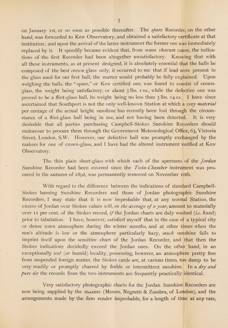 on January ist, or so soon as possible thereafter. The spare Recorder, on the other hand, was forwarded to Kew Observatory, and obtained a satisfactory certificate at that institution ; and upon the arrival of the latter instrument the former one was immediately replaced by it. It speedily became evident that, from some obscure cause, the indica¬ tions of the first Recorder had been altogether unsatisfactory. Knowing that with all these instruments, as at present designed, it is absolutely essential that the balls be composed of the best crown glass only, it occurred to me that if lead were present in the glass used for our first ball, the matter would probably be fully explained. Upon weighing the balls, the “ spare,” or Kew certified one, was found to consist of crown- glass, the weight being satisfactory, or about 3 lbs. 1 oz., while the defective one was proved to be a flint-glass ball, its weight being no less than 3 lbs. 14 oz. I have since ascertained that Southport is not the only well-known Station at which a very material per centage of the actual bright sunshine has recently been lost through the circum¬ stance of a flint-glass ball being in use, and not having been detected. It is very desirable that all parties purchasing Campbell-Stokes Sunshine Recorders should endeavour to procure them through the Government Meteorological Office, 63, Victoria Street, London, S.W. However, our defective ball was promptly exchanged by the makers for one of crown-glass, and I have had the altered instrument verified at Kew Observatory. The thin plain sheet-glass with which each of the apertures of the Jordan Sunshine Recorder had been covered since the Tzvin-Chamber instrument was pro¬ cured in the autumn of 1892, was permanently removed on November 10th. With regard to the difference between the indications of standard Campbell- Stokes burning Sunshine Recorders and those of Jordan photographic Sunshine Recorders, I may state that it is now improbable that, at any normal Station, the excess of Jordan over Stokes values will, on the average of a year, amount to materially over 11 per cent, of the Stokes record, if the Jordan charts are duly washed (i.e. fixed) prior to tabulation. I have, however, satisfied myself that in the case of a typical city or dense town atmosphere during the winter months, and at other times when the sun’s altitude is low or the atmosphere particularly hazy, much sunshine fails to imprint itself upon the sensitive chart of the Jordan Recorder, and that then the Stokes indications decidedly exceed the Jordan ones. On the other hand, in an exceptionally zvet {or humid) locality, possessing, however, an atmosphere pretty free from suspended foreign matter, the Stokes cards are, at various times, too damp to be very readily or promptly charred by feeble or intermittent sunshine. In a dry and pure air the records from the two instruments are frequently practically identical. Very satisfactory photographic charts for the Jordan Sunshine Recorders are now being supplied by the makers (Messrs. Negretti & Zambra, of London), and the arrangements made by the firm render improbable, for a length of time at any rate,