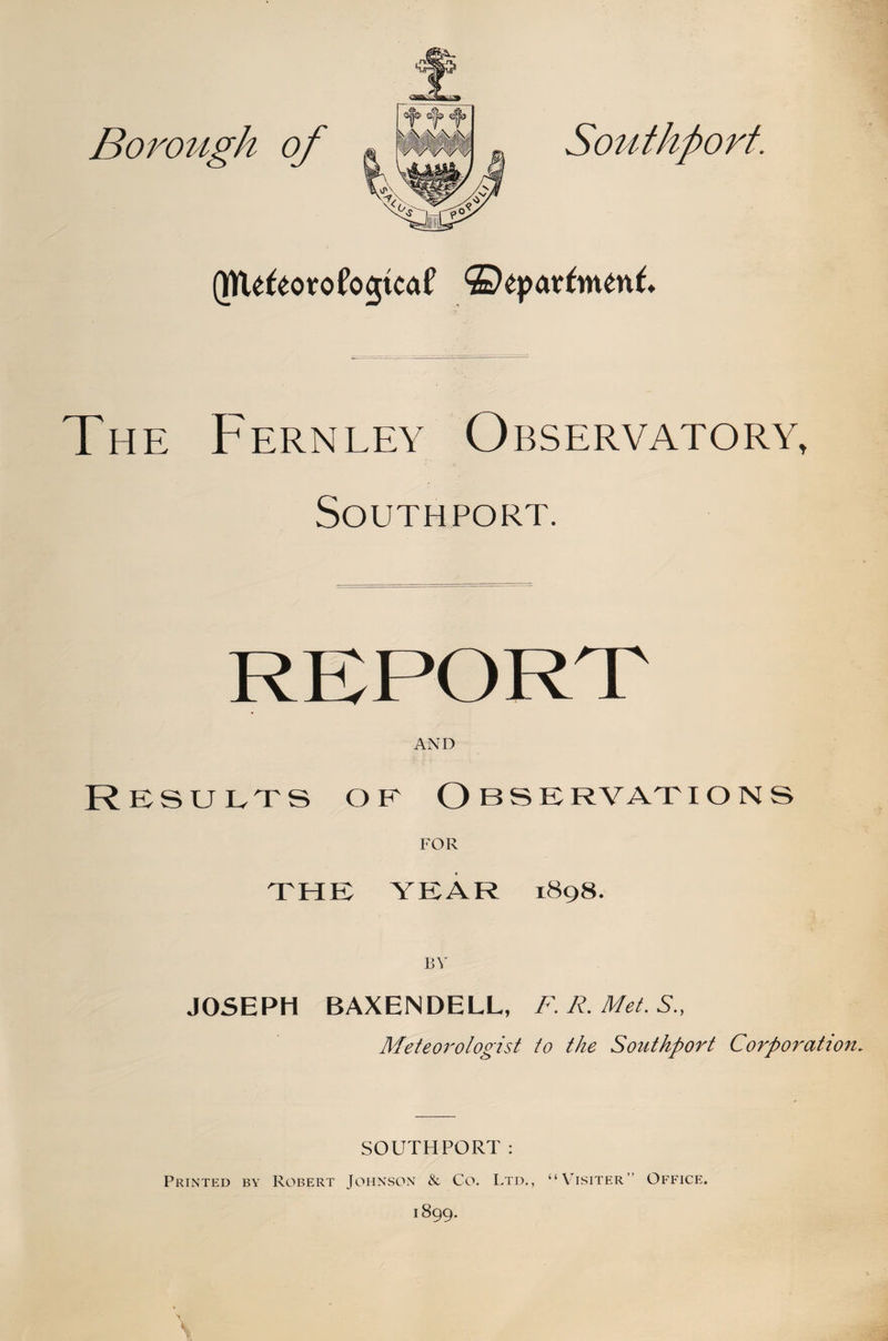 The Fernley Observatory, Southport. RKPORT AND Results or Observations FOR THE YEAR 1898. BY JOSEPH BAXENDELL, F. R, Met. S., Meteorologist to the Southport Corporation. SOUTHPORT: Printed by Robert Johnson &amp; Co. Ltd., “\Tsiter” Office.