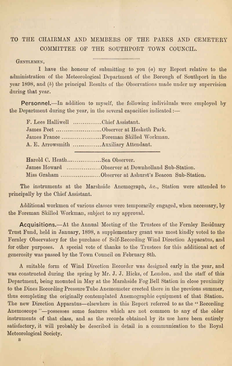 TO THE CHAIEMAN AND MEMBEES OF THE PAEKS AND CEMETEEY COMMITTEE OF THE SOUTHPOET TOWN COUNCIL. Gentlemen, I have the honour of submitting to you {a) my Eeport relative to the administration of the Meteorological Department of the Borough of Southport in the year 1898, and (b) the principal Eesults of the Observations made under my supervision during that year. Personnel.—In addition to myself, the following individuals were employed by the Department during the year, in the several capacities indicated:— F. Lees Halliwell .Chief Assistant. James Peet ...Observer at Hesketh Park. James France.Foreman Skilled Workman. A. E. Arrowsmith .Auxiliary Attendant. Harold C. Heath.Sea Observer. James Howard .Observer at Downholland Sub-Station. Miss Graham .Observer at Ashurst’s Beacon Sub-Station. The instruments at the Marshside Anemograph, &amp;c., Station were attended to principally by the Chief Assistant. Additional workmen of various classes were temporarily engaged, when necessary, by the Foreman Skilled Workman, subject to my approval. Acquisitions.—At the Annual Meeting of the Trustees of the Fernley Eesiduary Trust Fund, held in January, 1898, a supplementary grant was most kindly voted to the Fernley Observatory for the purchase of Self-Eecording Wind Direction Apparatus, and for other purposes. A special vote of thanks to the Trustees for this additional act of generosity was passed by the Town Council on February 8th. A suitable form of Wind Direction Eecorder was designed early in the year, and was constructed during the spring by Mr. J. J. Hicks, of London, and the staff of this Department, being mounted in May at the Marshside Fog Bell Station in close proximity to the Dines Eecording Pressure Tube Anemometer erected there in the previous summer, thus completing the originally contemplated Anemographic equipment of that Station. The new Direction Apparatus—elsewhere in this Eeport referred to as the ‘ ‘ Eecording Anemoscope ”—possesses some features which are not common to any of the older instruments of that class, and as the records obtained by its use have been entirely satisfactory, it will probably be described in detail in a communication to the Eoyal Meteorological Society. B