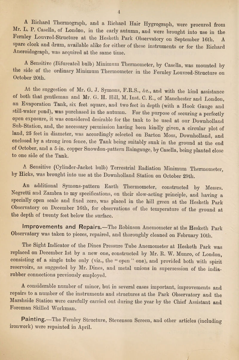 A Richard Tlierinograph, and a Richard Hair Hygrograph, were procured from Mr. L. P. Casella, of London, in the early autumn, and were brought into use in the Fernley Louvred-Structure at the Hesketh Park Observatory on September 16th. A spare clock and drum, available alike for either of these instruments or for the Richard Aneroidograph, was acquired at the same time. A Sensitive (Bifurcated bulb) Minimum Thermometer, by Casella, was mounted by the side of the ordinary Minimum Thermometer in the Fernley Louvred-Structure on October 20th. At the suggestion of Mr. G. J. Symons, F.R.S., &amp;c., and with the kind assistance of both that gentleman and Mr. G. H. Hill, M. Inst. C. E., of Manchester and London, an Evaporation Tank, six feet square, and two feet in depth (with a Hook Gauge and still-water pond), was purchased in the autumn. For the purpose of securing a perfectly open exposure, it was considered desirable for the tank to be used at our Downholland Sub-Station, and, the necessary permission having been kindly given, a circular plot of land, 25 feet in diameter, was accordingly selected on Barton Moss, Downholland, and enclosed by a strong iron fence, the Tank being suitably sunk in the ground at the end of October, and a 5-in. copper Snowdon-pattern Raingauge, by Casella, being planted close to one side of the Tank. Sensitive (Cylinder-Jacket bulb) Terrestrial Radiation Minimum Thermometer^ by Hicks, was brought into use at the Downholland Station on October 29th. An additional Symons-pattern Earth Thermometer, constructed by Messrs. Negretti and Zambra to my specifications, on their slow-acting principle, and having a specially open scale and fixed zero, was placed in the hill green at the Hesketh Park Observatory on December 16th, for observations of the temperature of the ground at the depth of twenty feet below the surface. Improvements and Repairs.—The Robinson Anemometer at the Hesketh Park Observatory was taken to pieces, repaired, and thoroughly cleaned on February 10th. The Sight Indicator of the Dines Pressure Tube Anemometer at Hesketh Park was replaced on December 1st by a new one, constructed by Mr. R. W. Munro, of London, consisting of a single tube only (viz., the “open” one), and provided both with spirit reservoirs, as suggested by Mr. Dines, and metal unions in supersession of the india- rubber connections previously employed. A considerable number of minor, but in several cases important, improvements and repairs to a number of the instruments and structures at the Park Observatory and the Marshside Station were carefully carried out during the year by the Chief Assistant and Foreman Skilled Workman. Painting.—The Fernley Structure, Stevenson Screen, and other articles (including ironwork) were repainted in April. /