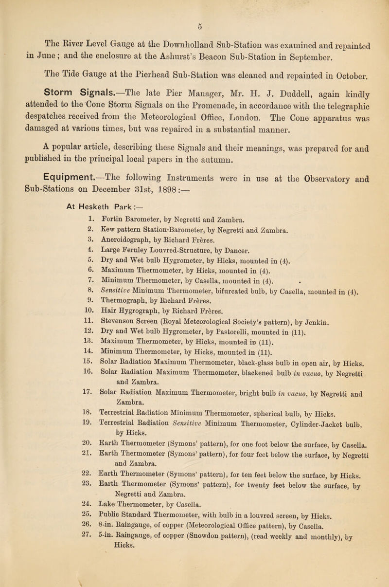 The Kiver Level Gauge at the Downholland Sub-Station was examined and repainted in June ; and the enclosure at the Ashurst’s Beacon Sub-Station in September. The Tide Gauge at the Pierhead Sub-Station was cleaned and repainted in October. Storm Signals.—The late Pier Manager, Mr. H. J. Duddell, again kindly attended to the Cone Storm Signals on the Promenade, in accordance with the telegraphic despatches received from the Meteorological Office, London. The Cone apparatus was damaged at various times, hut was repaired in a substantial manner. A popular article, describing these Signals and their meanings, was prepared for and published in the principal local papers in the autumn. Ec3(uipment.—The following Instruments were in use at the Observatory and Sub-Stations on December 31st, 1898:— At Hesketh Park :— 1. Fortin Barometer, by Negretti and Zambra. 2. Kew pattern Station-Barometer, by Negretti and Zambra. 3. Aneroidograph, by Eicbard Freres. 4. Large Fernley Louvred-Structure, by Dancer. 5. Dry and Wet bulb Hygrometer, by Hicks, mounted in (4). 6. Maximum Thermometer, by Hicks, mounted in (4). 7. Minimum Thermometer, by Casella, mounted in (4). 8. Sensitive Minimum Thermometer, bifurcated bulb, by Casella, mounted in (4). 9. Thermograph, by Bichard Freres. 10. Hair Hygrograph, by Bichard Freres. 11. Stevenson Screen (Boyal Meteorological Society’s pattern), by Jenkin. 12. Dry and Wet bulb Hygrometer, by Pastorelli, mounted in (11). 13. Maximum Thermometer, by Hicks, mounted in (11). 14. Minimum Thermometer, by Hicks, mounted in (11). 15. Solar Badiation Maximum Thermometer, black-glass bulb in open air, by Hicks. 16. Solar Badiation Maximum Thermometer, blackened bulb in vacuo, by Negretti and Zambra. 17. Solar Badiation Maximum Thermometer, bright bulb in vacuo, by Negretti and Zambra. 18. Terrestrial Badiation Minimum Thermometer, spherical bulb, by Hicks. 19. Terrestrial Badiation Sensitive Minimum Thermometer, Cylinder-Jacket bulb, by Hicks. 20. Earth Thermometer (Symons’ pattern), for one foot below the surface, by Casella. 21. Earth Thermometer (Symons’ pattern), for four feet below the surface, by Negretti and Zambra. 22. Earth Thermometer (Symons’ pattern), for ten feet below the surface, by Hicks. 23. Earth Thermometer (Symons’ pattern), for twenty feet below the surface, by Negretti and Zambra. 24. Lake Thermometer, by Casella. 25. Public Standard Thermometer, with bulb in a louvred screen, by Hicks. 26. 8-in. Baingauge, of copper (Meteorological Office pattern), by Casella. 27. 5-in. Baingauge, of copper (Snowdon pattern), (read weekly and monthly), by Hicks.