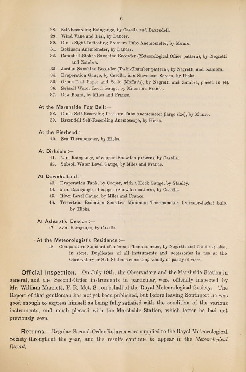 28. Self-Kecording Kaingauge, by Casella and Baxendell. 29. Wind Vane and Dial, by Dancer. 30. Dines Sight-Indicating Pressure Tube Anemometer, by Munro. 31. Eobinson Anemometer, by Dancer. 32. Oampbell-Stokes Sunshine Kecorder (Meteorological Office pattern), by Negretti and Zambra. 33. Jordan Sunshine Recorder (Twin-Chamber pattern), by Negretti and Zambra. 34. Evaporation Gauge, by Casella, in a Stevenson Screen, by Hicks. 35. Ozone Test Paper and Scale (Moffat’s), by Negretti and Zambra, placed in (4). 36. Subsoil Water Level Gauge, by Miles and France. 37. Dew Board, by Miles and France. At the Marshside Fog Bell:— 38. Dines Self-Recording Pressure Tube Anemometer (large size), by Munro. 39. Baxendell Self-Recording Anemoscope, by Hicks. At the Pierhead :— 40. Sea Thermometer, by Hicks. At Birkdale :— 41. 5-in. Raingauge, of copper (Snowdon pattern), by Casella. 42. Subsoil Water Level Gauge, by Miles and France. At Downholland :— 43. Evaporation Tank, by Cooper, with a Hook Gauge, by Stanley. 44. 5-in. Raingauge, of copper (Snowdon pattern), by Casella. 45. River Level Gauge, by Miles and France. 46. Terrestrial Radiation Sensitive Minimum Thermometer, Cylinder-Jacket bulb, by Hicks. At Ashurst’s Beacon :— 47. 8-in. Raingauge, by Casella. At the Meteorologist’s Residence :— 48. Comparative Standard-of-reference Thermometer, by Negretti and Zambra ; also, in store. Duplicates of all instruments and accessories in use at the Observatory or Sub-Stations consisting wholly or partly of glass. Official Inspection.—On July 19th, the Observatory and the Marshside Station in general, and the Second-Order instruments in particular, were officially inspected by Mr. William Marriott, F. E. Met. S., on behalf of the Koyal Meteorological Society. The Eeport of that gentleman has not yet been published, but before leaving Southport he was good enough to express himself as being fully satisfied with the condition of the various instruments, and much pleased with the Marshside Station, which latter he had not previously seen. Returns.—Eegular Second-Order Returns were supplied to the Royal Meteorological Society throughout the year, and the results continue to appear in the Meteorological Record,
