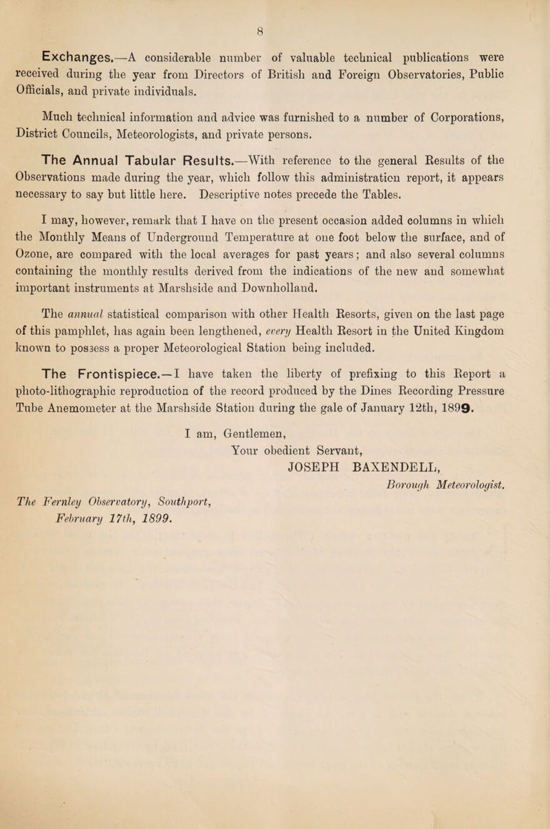 Exchanges.—A considerable number of valuable technical publications were received during the year from Directors of British and Foreign Observatories, Public Officials, and private individuals. Much technical information and advice was furnished to a number of Corporations, District Councils, Meteorologists, and private persons. The Annual Tabular Results.—With reference to the general Kesults of the Observations made during the year, which follow this administration report, it appears necessary to say but little here. Descriptive notes precede the Tables. I may, however, remark that I have on the present occasion added columns in which the Monthly Means of Underground Temperature at one foot below the surface, and of Ozone, are compared with the local averages for past years; and also several columns containing the monthly results derived from the indications of the new and somewhat important instruments at Marshside and Downholland. The annual statistical comparison wuth other Health Besorts, given on the last page of this pamphlet, has again been lengthened, every Health Eesort in the United Kingdom known to possess a proper Meteorological Station being included. The Frontispiece. —I have taken the liberty of prefixing to this Eeport a photo-lithographic reproduction of the record ]3roduced by the Dines Eecording Pressure Tube Anemometer at the Marshside Station during the gale of January 12th, 1899. I am. Gentlemen, Your obedient Servant, JOSEPH BAXENDELL, Bo7'oug]L Meteorologist. The Fernley Observatory, Southport, February 17 th, 1899,