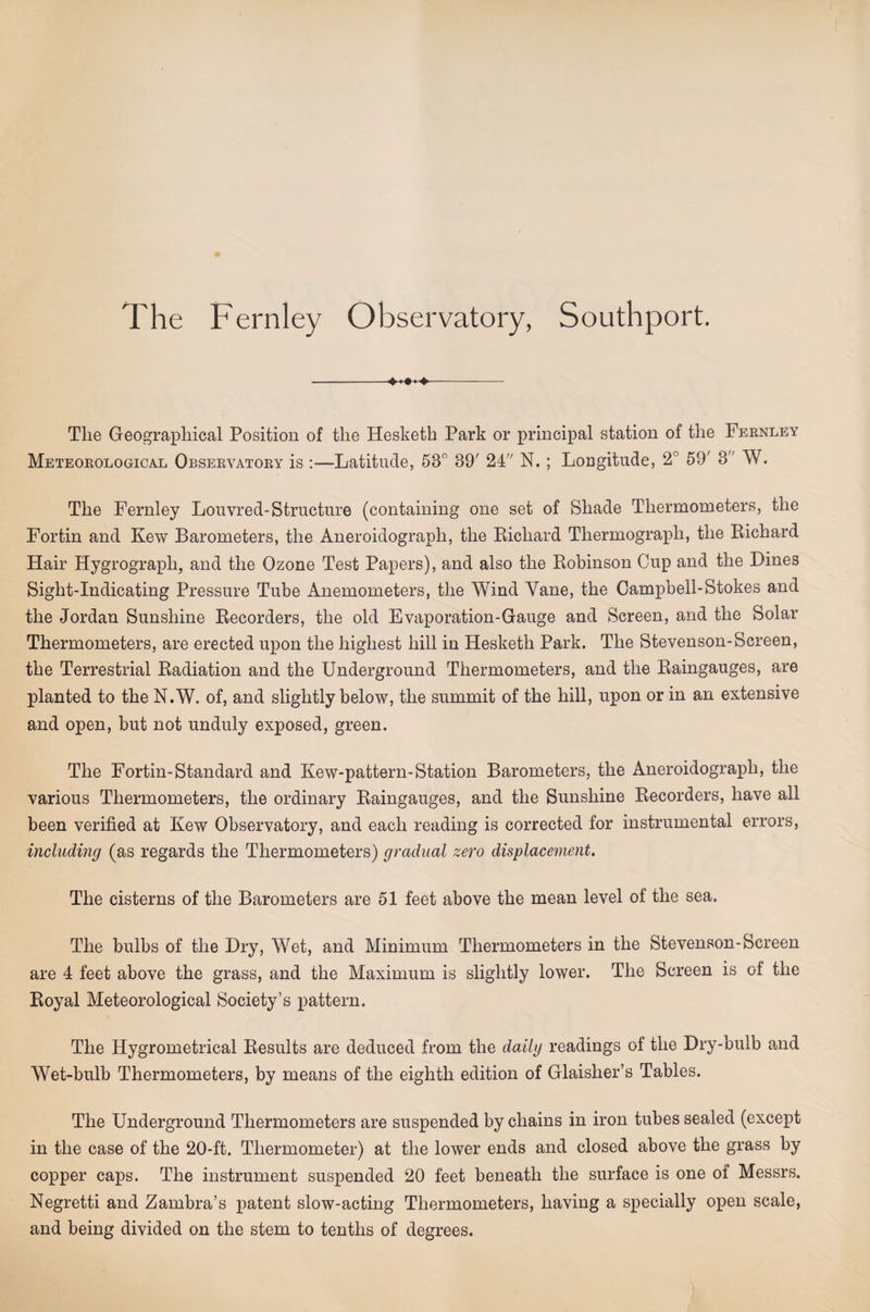 The Fernley Observatory, Southport. -- The Geographical Position of the Hesketh Park or principal station of the Fernley Meteorological Observatory is :—Latitude, 53 89' 24 N. ; Longitude, 2° 59' 3 W. The Fernley Louvred-Structure (containing one set of Shade Thermometers, the Fortin and Kew Barometers, the Aneroidograph, the Eichard Thermograph, the Eichard Hair Hygrograph, and the Ozone Test Papers), and also the Eohinson Cup and the Dines Sight-Indicating Pressure Tube Anemometers, the Wind Yane, the Campbell-Stokes and the Jordan Sunshine Eecorders, the old Evaporation-Gauge and Screen, and the Solar Thermometers, are erected upon the highest hill in Hesketh Park. The Stevenson-Screen, the Terrestrial Eadiation and the Underground Thermometers, and the Eaingauges, are planted to the N.W. of, and slightly below, the summit of the hill, upon or in an extensive and open, but not unduly exposed, green. The Fortin-Standard and Kew-pattern-Station Barometers, the Aneroidograph, the various Thermometers, the ordinary Eaingauges, and the Sunshine Eecorders, have all been verified at Kew Observatory, and each reading is corrected for instrumental errors, including (as regards the Thermometers) gradual zero displacement. The cisterns of the Barometers are 51 feet above the mean level of the sea. The bulbs of the Dry, Wet, and Minimum Thermometers in the Stevenson-Screen are 4 feet above the grass, and the Maximum is slightly lower. The Screen is of the Eoyal Meteorological Society’s pattern. The Hygrometrical Eesults are deduced from the da/dg readings of the Dry-bulb and Wet-bulb Thermometers, by means of the eighth edition of Glaisher’s Tables. The Underground Thermometers are suspended by chains in iron tubes sealed (except in the case of the 20-ft. Thermometer) at the lower ends and closed above the grass by copper caps. The instrument suspended 20 feet beneath the surface is one of Messrs. Negretti and Zambra’s patent slow-acting Thermometers, having a specially open scale, and being divided on the stem to tenths of degrees.