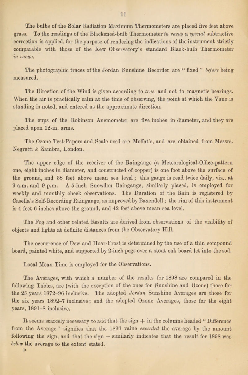 The bulbs of the Solar Eadiation Maximum Thermometers are placed five feet above grass. To the readings of the Blackened-bulb Thermometer in vacuo a special subtractive correction is applied, for the purpose of rendering the indications of the instrument strictly comparable with those of the Kew Observatory’s standard Black-bulb Thermometer in vacuo. The photographic traces of the Jordan Sunshine Recorder are “ fixed” before being measured. The Direction of the Wind is given according to true, and not to magnetic bearings. When the air is practically calm at the time of observing, the point at which the Vane is standing is noted, and entered as the approximate direction. The cups of the Robinson Anemometer are five inches in diameter, and they are placed upon 12-in. arms. The Ozone Test-Papers and Scale used are Moffat’s, and are obtained from Messrs. Negretti &amp; Zambra, London. The upper edge of the receiver of the Raingauge (a Meteorological-Office-pattern one, eight inches in diameter, and constructed of copper) is one foot above the surface of the ground, and 38 feet above mean sea level; this gauge is read twice daily, viz., at 9 a.m. and 9 p.m. A 5-inch Snowdon Raingauge, similarly placed, is employed for weekly and monthly check observations. The Duration of the Rain is registered by Casella’s Self-Recording Raingauge, as improved by Baxendell; the rim of this instrument is 4 feet 6 inches above the ground, and 42 feet above mean sea level. The Fog and other related Results are derived from observations of the visibility of objects and lights at definite distances from the Observatory Hill. The occurrence of Dew and Hoar-Frost is determined by the use of a thin compound board, painted wdiite, and supported by 2-inch pegs over a stout oak board let into the sod. Local Mean Time is employed for the Observations. The Averages, with which a number of the results for 1898 are compared in the following Tables, are (with the exception of the ones for Sunshine and Ozone) those for the 25 years 1872-96 inclusive. The adopted Jordan Sunshine Averages are those for the six years 1892-7 inclusive; and the adopted Ozone Averages, those for the eight years, 1891-8 inclusive. It seems scarcely necessary to add that the sign + in the columns headed “ Difference from the Average” signifies that the 1898 value exceeded the average by the amount following the sign, and that the sign — similarly indicates that the result for 1898 was below the average to the extent stated, p