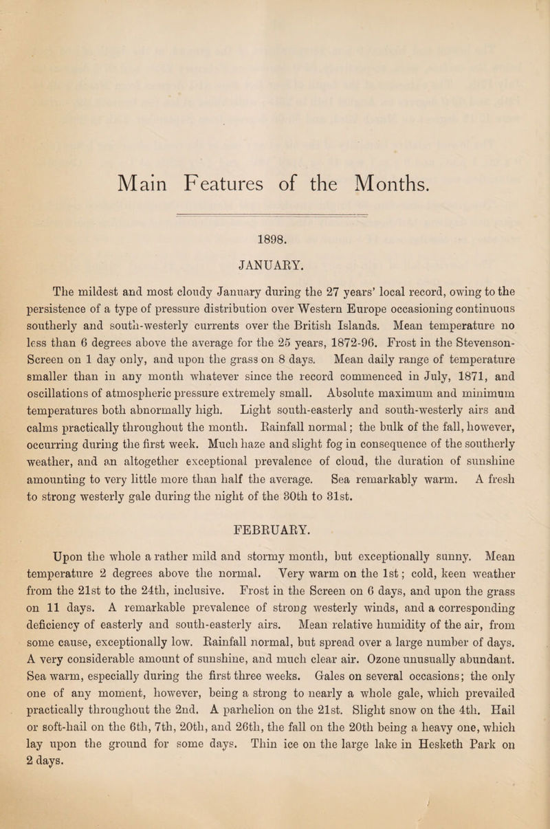 1898. JANUAEY. The mildest and most cloudy January during the 27 years’ local record, owing to the persistence of a type of pressure distribution over Western Europe occasioning continuous southerly and south-westerly currents over the British Islands. Mean temperature no less than 6 degrees above the average for the 25 years, 1872-96. Frost in the Stevenson- Screen on 1 day only, and upon the grass on 8 days. Mean daily range of temperature smaller than in any month whatever since the record commenced in July, 1871, and oscillations of atmospheric pressure extremely small. Absolute maximum and minimum temperatures both abnormally high. Light south-easterly and south-westerly airs and calms practically throughout the month. Eainfall normal; the bulk of the fall, however, occurring during the first week. Much haze and slight fog in consequence of the southerly weather, and an altogether exceptional prevalence of cloud, the duration of sunshine amounting to very little more than half the average. Sea remarkably warm. A fresh to strong westerly gale during the night of the 30th to 31st. FEBEUAEY. Upon the whole a rather mild and stormy month, but exceptionally sunny. Mean temperature 2 degrees above the normal. Very warm on the 1st; cold, keen weather from the 21st to the 24th, inclusive. Frost in the Screen on 6 days, and upon the grass on 11 days. A remarkable prevalence of strong westerly winds, and a corresponding deficiency of easterly and south-easterly airs. Mean relative humidity of the air, from some cause, exceptionally low. Eainfall normal, but spread over a large number of days. A very considerable amount of sunshine, and much clear air. Ozone unusually abundant. Sea warm, especially during the first three weeks. Gales on several occasions; the only one of any moment, however, being a strong to nearly a whole gale, which prevailed practically throughout the 2nd. A parhelion on the 21st. Slight snow on the 4th. Hail or soft-hail on the 6th, 7th, 20th, and 26th, the fall on the 20th being a heavy one, which lay upon the ground for some days. Thin ice on the large lake in Hesketh Park on 2 days.