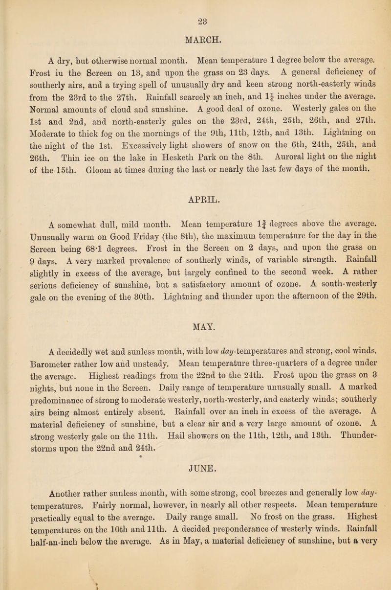 MAECH. A dry, but otherwise normal month. Mean temperature 1 degree below the average. Frost in the Screen on 13, and upon the grass on 23 days. A general deficiency of southerly airs, and a trying spell of unusually dry and keen strong north-easterly winds from the 23rd to the 27th. Eainfall scarcely an inch, and IJ inches under the average. Normal amounts of cloud and sunshine. A good deal of ozone. Westerly gales on the 1st and 2nd, and north-easterly gales on the 23rd, 24th, 25th, 26th, and 27th. Moderate to thick fog on the mornings of the 9th, 11th, 12th, and 13th. Lightning on the night of the 1st. Excessively light showers of snow on the 6th, 24th, 25th, and 26th. Thin ice on the lake in Hesketh Park on the 8th. Auroral light on the night of the 15th. Gloom at times during the last or nearly the last few days of the month. APEIL. A somewhat dull, mild month. Mean temperature If degrees above the average. Unusually warm on Good Friday (the 8th), the maximum temperature for the day in the Screen being 68*1 degrees. Frost in the Screen on 2 days, and upon the grass on 9 days. A very marked prevalence of southerly winds, of variable strength. Eainfall slightly in excess of the average, but largely confined to the second week. A rather serious deficiency of sunshine, but a satisfactory amount of ozone. A south-westerly gale on the evening of the 30th. Lightning and thunder upon the afternoon of the 29th. MAY. A decidedly wet and sunless month, with low d^iy-temperatures and strong, cool winds. Barometer rather low and unsteady. Mean temperature three-quarters of a degree under the average. Highest readings from the 22nd to the 24th. Frost upon the grass on 3 nights, but none in the Screen. Daily range of temperature unusually small. A marked predominance of strong to moderate westerly, north-westerly, and easterly winds; southerly airs being almost entirely absent. Eainfall over an inch in excess of the average. A material deficiency of sunshine, but a clear air and a very large amount of ozone. A strong westerly gale on the 11th. Hail showers on the 11th, 12th, and 13th. Thunder¬ storms upon the 22nd and 24th. JUNE. Another rather sunless month, with some strong, cool breezes and generally low day- temperatures. Fairly normal, however, in nearly all other respects. Mean temperature practically equal to the average. Daily range small. No frost on the grass. Highest temperatures on the 10th and 11th. A decided preponderance of westerly winds. Eainfall half-an-inch below the average. As in May, a material deficiency of sunshine, but a very ♦ I