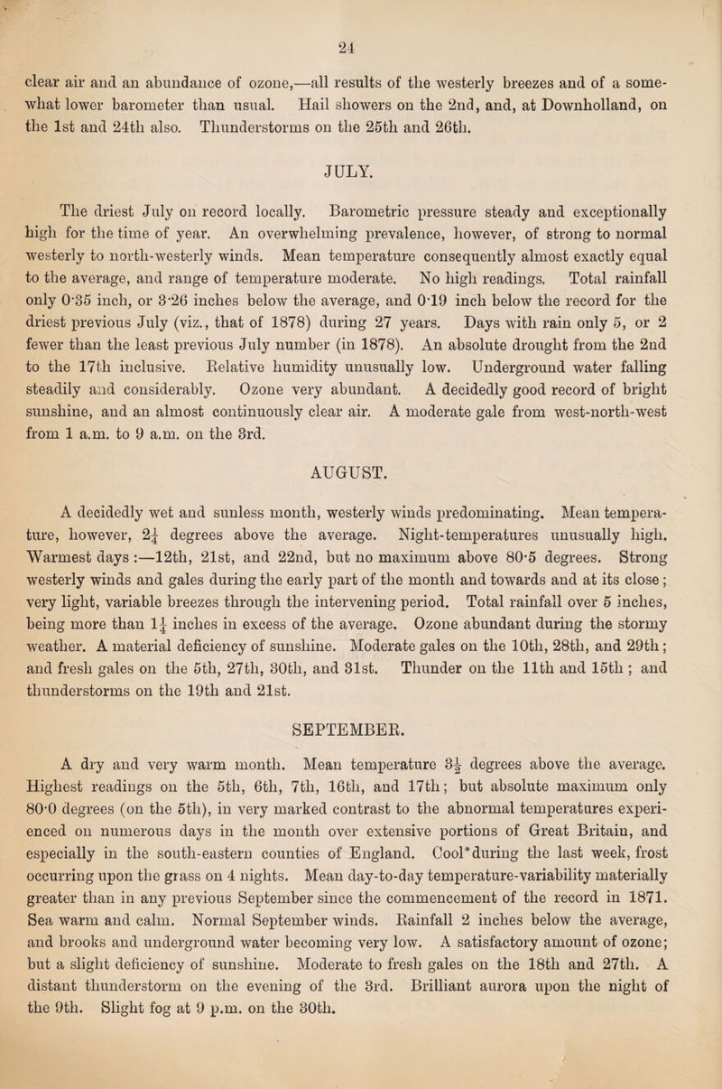 clear air and an abundance of ozone,—all results of the westerly breezes and of a some¬ what lower barometer than usual. Hail showers on the 2nd, and, at Downholland, on the 1st and 24th also. Thunderstorms on the 25th and 26th. JULY. The driest July on record locally. Barometric pressure steady and exceptionally high for the time of year. An overwhelming prevalence, however, of strong to normal westerly to north-westerly winds. Mean temperature consequently almost exactly equal to the average, and range of temperature moderate. No high readings. Total rainfall only 0’35 inch, or 3’26 inches below the average, and 0T9 inch below the record for the driest previous July (viz., that of 1878) during 27 years. Days with rain only 5, or 2 fewer than the least previous July number (in 1878). An absolute drought from the 2nd to the 17th inclusive. Kelative humidity unusually low. Underground water falling steadily and considerably. Ozone very abundant. A decidedly good record of bright sunshine, and an almost continuously clear air. A moderate gale from west-north-west from 1 a.m. to 9 a.m. on the 3rd. AUGUST. A decidedly wet and sunless month, westerly winds predominating. Mean tempera¬ ture, however, 2^ degrees above the average. Night-temperatures unusually high. Warmest days :—12th, 21st, and 22nd, but no maximum above 80*5 degrees. Strong westerly winds and gales during the early part of the month and towards and at its close; very light, variable breezes through the intervening period. Total rainfall over 5 inches, being more than IJ inches in excess of the average. Ozone abundant during the stormy weather. A material deficiency of sunshine. Moderate gales on the 10th, 28th, and 29th; and fresh gales on the 5th, 27th, 30th, and 31st. Thunder on the 11th and 15th ; and thunderstorms on the 19th and 21st. SEPTEMBER. A dry and very warm month. Mean temperature 3J degrees above the average. Highest readings on the 5th, 6th, 7th, 16th, and 17th; but absolute maximum only 80'0 degrees (on the 5th), in very marked contrast to the abnormal temperatures experi¬ enced on numerous days in the month over extensive portions of Great Britain, and especially in the south-eastern counties of England. Cool*during the last week, frost occurring upon the grass on 4 nights. Mean day-to-day temperature-variability materially greater than in any previous September since the commencement of the record in 1871. Sea warm and calm. Normal September winds. Rainfall 2 inches below the average, and brooks and underground water becoming very low. A satisfactory amount of ozone; but a slight deficiency of sunshine. Moderate to fresh gales on the 18th and 27th. A distant thunderstorm on the evening of the 3rd. Brilliant aurora upon the night of the 9th. Slight fog at 9 p.m. on the 30th.