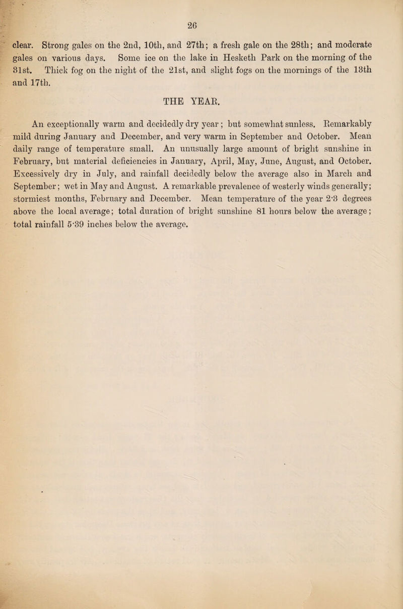 clear. Strong gales on the 2nd, 10th, and 27th; a fresh gale on the 28th; and moderate gales on various days. Some ice on the lake in Hesketh Park on the morning of the 31st. Thick fog on the night of the 21st, and slight fogs on the mornings of the 13th and 17th. THE YEAE. An exceptionally warm and decidedly dry year ; but somewhat sunless. Eemarkably mild during January and December, and very warm in September and October. Mean daily range of temperature small. An unusually large amount of bright sunshine in February, but material deficiencies in January, April, May, June, August, and October. Excessively dry in July, and rainfall decidedly below the average also in March and September; wet in May and August. A remarkable prevalence of westerly winds generally; stormiest months, February and December. Mean temperature of the year 2*3 degrees above the local average; total duration of bright sunshine 81 hours below the average; total rainfall 5*39 inches below the average.