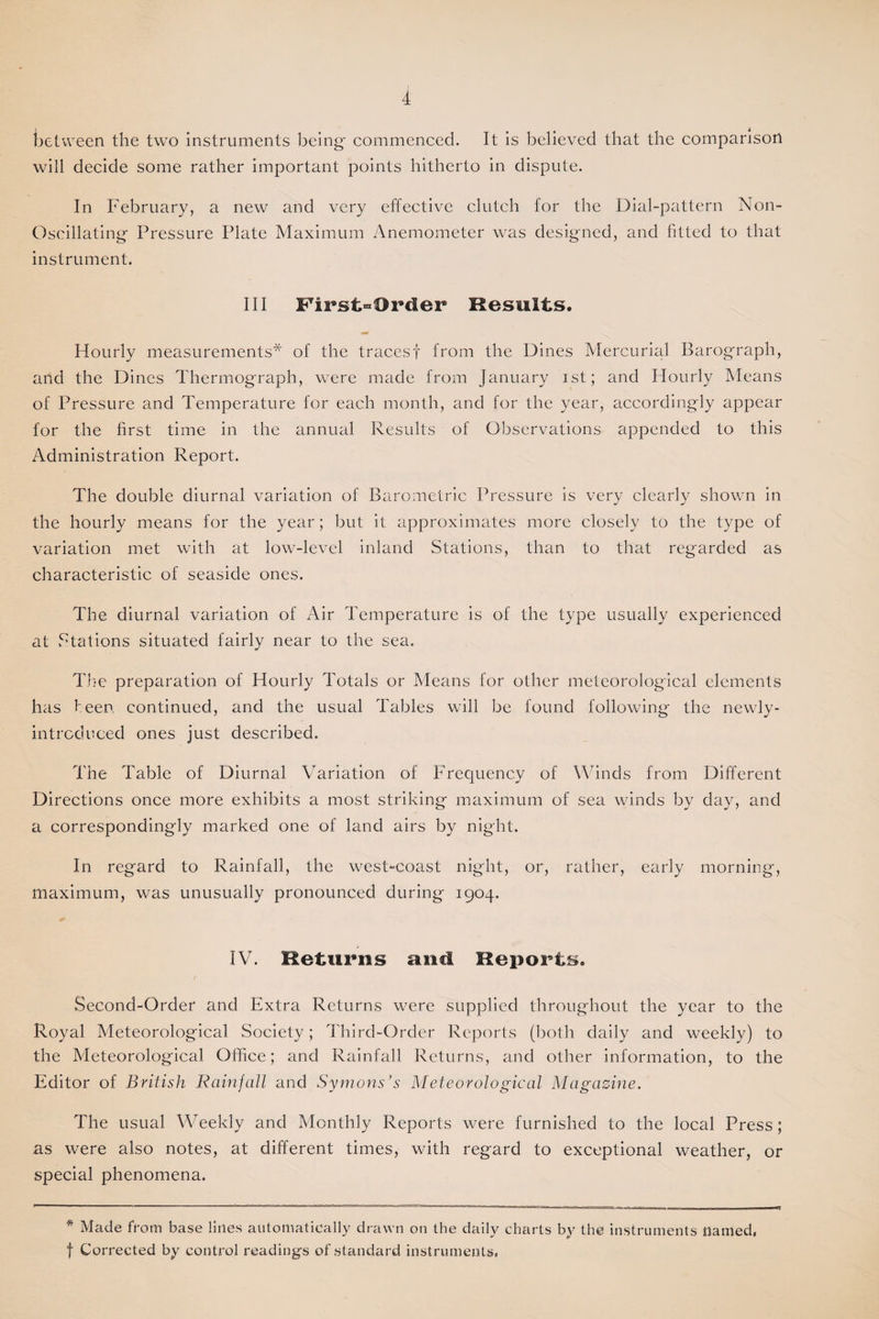 between the two instruments being- commenced. It is believed that the comparison will decide some rather important points hitherto in dispute. In February, a new and very effective clutch for the Dial-pattern Non- Oscillating Pressure Plate Maximum Anemometer was designed, and fitted to that instrument. Ill First-Order Results. Hourly measurements* of the tracesf from the Dines Mercurial Barograph, and the Dines Thermograph, were made from January ist; and Hourly Means of Pressure and Temperature for each month, and for the year, accordingly appear for the first time in the annual Results of Observations appended to this Administration Report. The double diurnal variation of Barometric Pressure is very clearly shown in the hourly means for the year; but it approximates more closely to the type of variation met with at low-level inland Stations, than to that regarded as characteristic of seaside ones. The diurnal variation of Air Temperature is of the type usually experienced at Stations situated fairly near to the sea. The preparation of Hourly Totals or Means for other meteorological elements has teen continued, and the usual Tables will be found following the newly- introduced ones just described. The Table of Diurnal Variation of Frequency of Winds from Different Directions once more exhibits a most striking maximum of sea winds by day, and a correspondingly marked one of land airs by night. In regard to Rainfall, the west-coast night, or, rather, early morning, maximum, was unusually pronounced during 1904. IV. Returns and Reports. Second-Order and Extra Returns were supplied throughout the year to the Royal Meteorological Society; Third-Order Reports (both daily and weekly) to the Meteorological Office; and Rainfall Returns, and other information, to the Editor of British Rainfall and Symons’s Meteorological Magazine. The usual Weekly and Monthly Reports were furnished to the local Press; ns were also notes, at different times, with regard to exceptional weather, or special phenomena. * Made from base lilies automatically drawn on the daily charts by the instruments named, f Corrected by control readings of standard instruments,