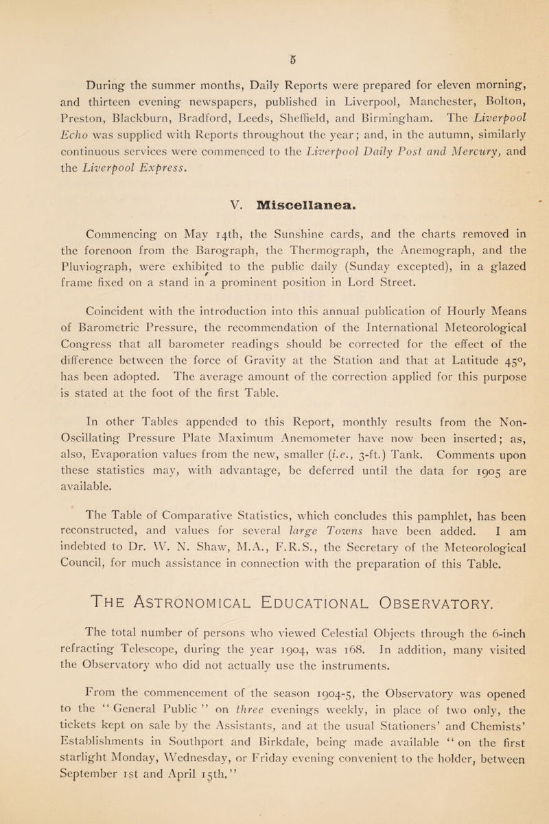 During the summer months, Daily Reports were prepared for eleven morning, and thirteen evening newspapers, published in Liverpool, Manchester, Bolton, Preston, Blackburn, Bradford, Leeds, Sheffield, and Birmingham. The Liverpool Echo was supplied with Reports throughout the year; and, in the autumn, similarly continuous services were commenced to the Liverpool Doily Post and Mercury, and the Liverpool Express. V. Miscellanea. Commencing on May 14th, the Sunshine cards, and the charts removed in the forenoon from the Barograph, the Thermograph, the Anemograph, and the Pluviograph, were exhibited to the public daily (Sunday excepted), in a glazed frame fixed on a stand in a prominent position in Lord Street. Coincident with the introduction into this annual publication of Hourly Means of Barometric Pressure, the recommendation of the International Meteorological Congress that all barometer readings should be corrected for the effect of the difference between the force of Gravity at the Station and that at Latitude 450, has been adopted. The average amount of the correction applied for this purpose is stated at the foot of the first Table. In other Tables appended to this Report, monthly results from the Non- Oscillating Pressure Plate Maximum Anemometer have now been inserted; as, also, Evaporation values from the new, smaller (i.e., 3-ft.) Tank. Comments upon these statistics may, with advantage, be deferred until the data for 1905 are available. The Table of Comparative Statistics, which concludes this pamphlet, has been reconstructed, and values for several large Towns have been added. I am indebted to Dr. W. N. Shaw, M.A., F.R.S., the Secretary of the Meteorological Council, for much assistance in connection with the preparation of this Table. The Astronomical Educational Observatory. The total number of persons who viewed Celestial Objects through the 6-inch refracting Telescope, during the year 1904, was 168. In addition, many visited the Observatory who did not actually use the instruments. From the commencement of the season 1904-5, the Observatory was opened to the “ General Public ’ ’ on three evenings weekly, in place of two only, the tickets kept on sale by the Assistants, and at the usual Stationers’ and Chemists’ Establishments in Southport and Birkdale, being made available “ on the first starlight Monday, Wednesday, or Friday evening convenient to the holder, between September 1st and April 15th,”