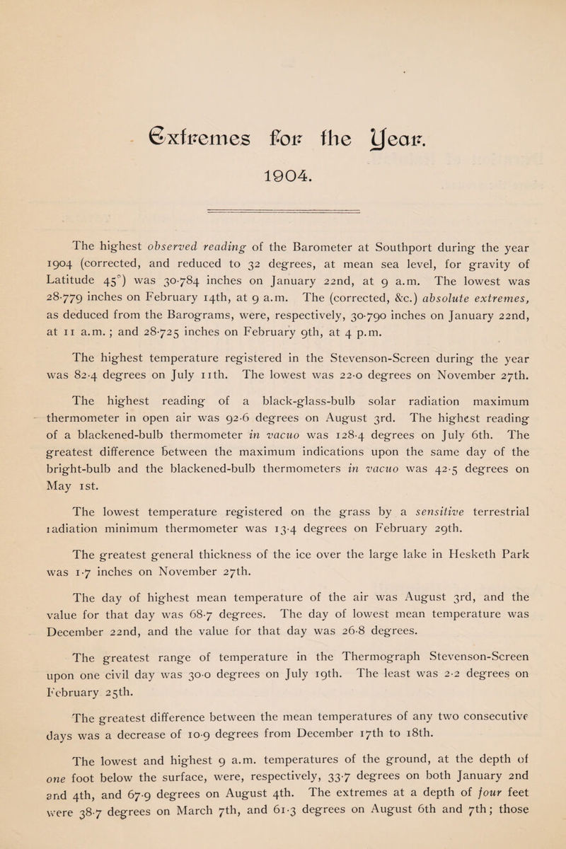 ©xf Femes fk>F the iJeaF. 1904. The highest observed reading of the Barometer at Southport during the year I9°4 (corrected, and reduced to 32 degrees, at mean sea level, for gravity of Latitude 45°) was 30-784 inches on January 22nd, at 9 a.m. The lowest was 28-779 inches on February 14th, at 9 a.m. The (corrected, &amp;c.) absolute extremes, as deduced from the Barograms, were, respectively, 30-790 inches on January 22nd, at 11 a.m. ; and 28-725 inches on February 9th, at 4 p.m. The highest temperature registered in the Stevenson-Screen during the year was 82-4 degrees on July nth. The lowest was 22-0 degrees on November 27th. The highest reading of a black-glass-bulb solar radiation maximum thermometer in open air was 92-6 degrees on August 3rd. The highest reading of a blackened-bulb thermometer in vacuo was 128-4 degrees on July 6th. The greatest difference between the maximum indications upon the same day of the bright-bulb and the blackened-bulb thermometers in vacuo was 42-5 degrees on May 1st. The lowest temperature registered on the grass by a sensitive terrestrial ladiation minimum thermometer was 13-4 degrees on February 29th. The greatest general thickness of the ice over the large lake in Hesketh Park was 1-7 inches on November 27th. The day of highest mean temperature of the air was August 3rd, and the value for that day was 68-7 degrees. The day of lowest mean temperature was December 22nd, and the value for that day was 26-8 degrees. The greatest range of temperature in the Thermograph Stevenson-Screen upon one civil day was 30 0 degrees on July 19th. The least was 2-2 degrees on February 25th. The greatest difference between the mean temperatures of any two consecutive days was a decrease of 10-9 degrees from December 17th to 18th. The lowest and highest 9 a.m. temperatures of the ground, at the depth of one foot below the surface, were, respectively, 33-7 degrees on both January 2nd and 4th, and 67-9 degrees on August 4th. The extremes at a depth of four feet were 38-7 degrees on March 7th, and 61-3 degrees on August 6th and 7th; those