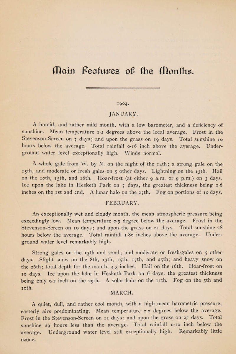 (Rain Features oft fhe (Ronfhs. 1904. JANUARY. A humid, and rather mild month, with a low barometer, and a deficiency of sunshine. Mean temperature 1-2 degrees above the local average. Frost in the Stevenson-Screen on 7 days; and upon the grass on 19 days. Total sunshine 10 hours below the average. Total rainfall 0-16 inch above the average. Under¬ ground water level exceptionally high. Winds normal. A whole gale from W. by N. on the night of the 14th; a strong gale on the 15th, and moderate or fresh gales on 5 other days. Lightning on the 13th. Hail on the 10th, 15th, and 16th. Hoar-frost (at either 9 a.m. or 9 p.m.) on 3 days. Ice upon the lake in Hesketh Park on 7 days, the greatest thickness being 1 -6 inches on the 1st and 2nd. A lunar halo on the 27th. Fog on portions of 10 days. FEBRUARY. An exceptionally wet and cloudy month, the mean atmospheric pressure being exceedingly low. Mean temperature 0-9 degree below the average. Frost in the Stevenson-Screen on 10 days; and upon the grass on 21 days. Total sunshine 28 hours below the average. Total rainfall i-8o inches above the average. Under¬ ground water level remarkably high. Strong gales on the 13th and 22nd; and moderate or fresh-gales on 5 other days. Slight snow on the 8th, 13th, 15th, 17th, and 25th; and heavy snow on the 26th; total depth for the month, 4*3 inches. Hail on the 16th. Hoar-frost on 10 days. Ice upon the lake in Hesketh Park on 6 days, the greatest thickness being only 0 2 inch on the 29th. A solar halo on the nth. Fog on the 5th and 10th. MARCH. A quiet, dull, and rather cool month, with a high mean barometric pressure, easterly airs predominating. Mean temperature 2-0 degrees below the average. Frost in the Stevenson-Screen on n days; and upon the grass on 25 days. Total sunshine 29 hours less than the average. Total rainfall 010 inch below the average. Underground water level still exceptionally high. Remarkably little ozone.