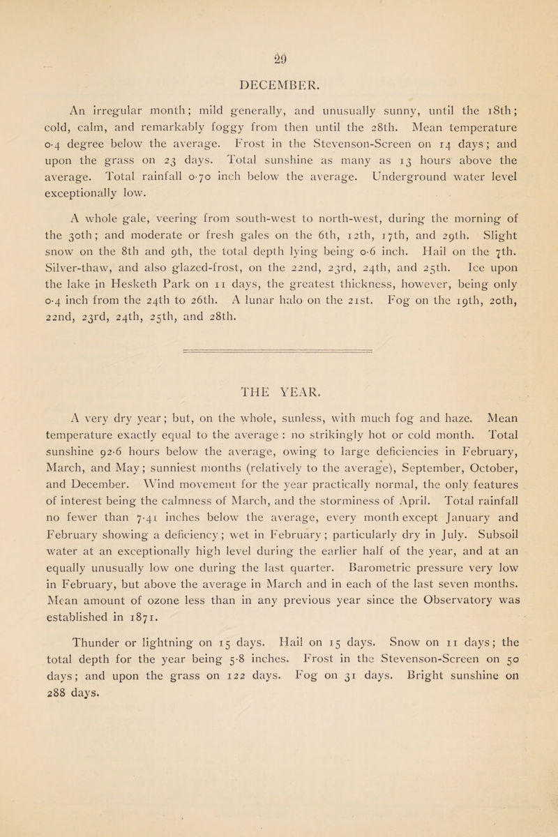 DECEMBER. An irregular month; mild generally, and unusually sunny, until the 18th; cold, calm, and remarkably foggy from then until the 28th. Mean temperature 0-4 degree below the average. Frost in the Stevenson-Screen on 14 days; and upon the grass on 23 days. Total sunshine as many as 13 hours above the average. Total rainfall 0-70 inch below the average. Underground water level exceptionally low. A whole gale, veering from south-west to north-west, during the morning of the 30th; and moderate or fresh gales on the 6th, 12th, 17th, and 29th. Slight snow on the 8th and 9th, the total depth lying being o-6 inch. Hail on the 7th. Silver-thaw, and also glazed-frost, on the 22nd, 23rd, 24th, and 25th. Ice upon the lake in Hesketh Park on 11 days, the greatest thickness, however, being only 0-4 inch from the 24th to 26th. A lunar halo on the 21st. Fog on the 19th, 20th, 22nd, 23rd, 24th, 25th, and 28th. THE YEAR. A very dry year; but, on the whole, sunless, with much fog and haze. Mean temperature exactly equal to the average : no strikingly hot or cold month. Total sunshine 92-6 hours below the average, owing to large deficiencies in February, March, and May; sunniest months (relatively to the average), September, October, and December. Wind movement for the year practically normal, the only features of interest being the calmness of March, and the storminess of April. Total rainfall no fewer than 7-41 inches below the average, every month except January and February showing a deficiency; wet in February; particularly dry in July. Subsoil water at an exceptionally high level during the earlier half of the year, and at an equally unusually low one during the last quarter. Barometric pressure very low in February, but above the average in March and in each of the last seven months. Mean amount of ozone less than in any previous year since the Observatory was established in 1871. Thunder or lightning on 15 days. Hail on 15 days. Snow on 11 days; the total depth for the year being 5-8 inches. Frost in the Stevenson-Screen on 50 days; and upon the grass on 122 days. Fog on 31 days. Bright sunshine on 288 days.