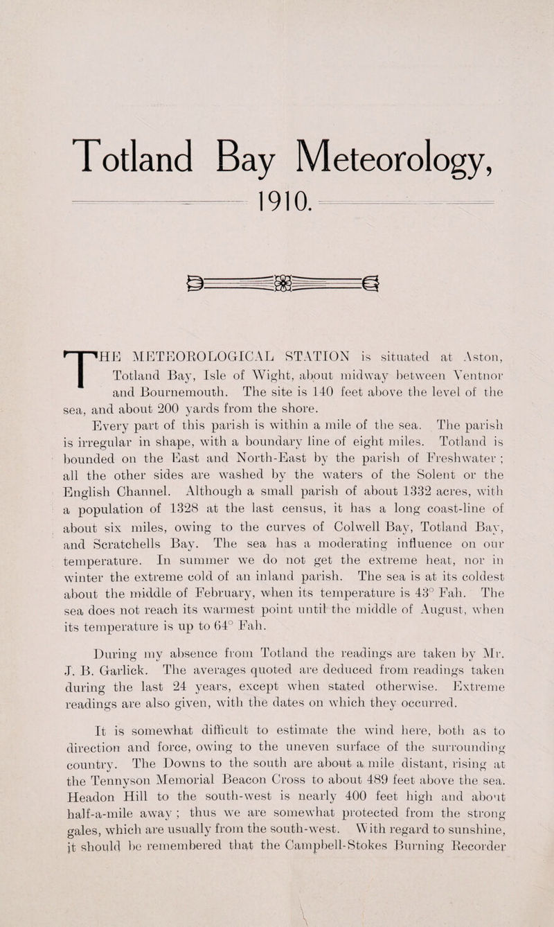 Totland Bay Meteorology, 1910. THE METEOROLOGICAL STATION is situated at Aston, Totland Bay, Isle of Wight, about midway between Ventnor and Bournemouth. The site is 140 feet above the level of the sea, and about 200 yards from the shore. Every part of this parish is within a mile of the sea. The parish is irregular in shape, with a boundary line of eight miles. Totland is hounded on the East and North-East by the parish of Freshwater ; all the other sides are washed by the waters of the Solent or the English Channel. Although a small parish of about 1332 acres, with a population of 1328 at the last census, it has a long coast-line of about six miles, owing to the curves of Colwell Bay, Totland Bay, and Scratchells Bay. The sea has a moderating influence on our temperature. In summer we do not get the extreme heat, nor in winter the extreme cold of an inland parish. The sea is at its coldest about the middle of February, when its temperature is 43° Fall. The sea does not reach its warmest point until the middle of August, when its temperature is up to 64° Fall. During my absence from Totland the readings are taken by Mr. J. B. Garlick. The averages quoted are deduced from readings taken during the last 24 years, except when stated otherwise. Extreme readings are also given, with the dates on wdiich they occurred. It is somewhat difficult to estimate the wind here, both as to direction and force, owing to the uneven surface of the surrounding country. The Downs to the south are about a mile distant, rising at the Tennyson Memorial Beacon Cross to about 489 feet above the sea. Headon Hill to the south-west is nearly 400 feet high and about half-a-mile away ; thus we are somewhat protected from the strong- gales, which are usually from the south-west. W ith regard to sunshine, it should he remembered that the Campbell-Stokes Burning Recorder