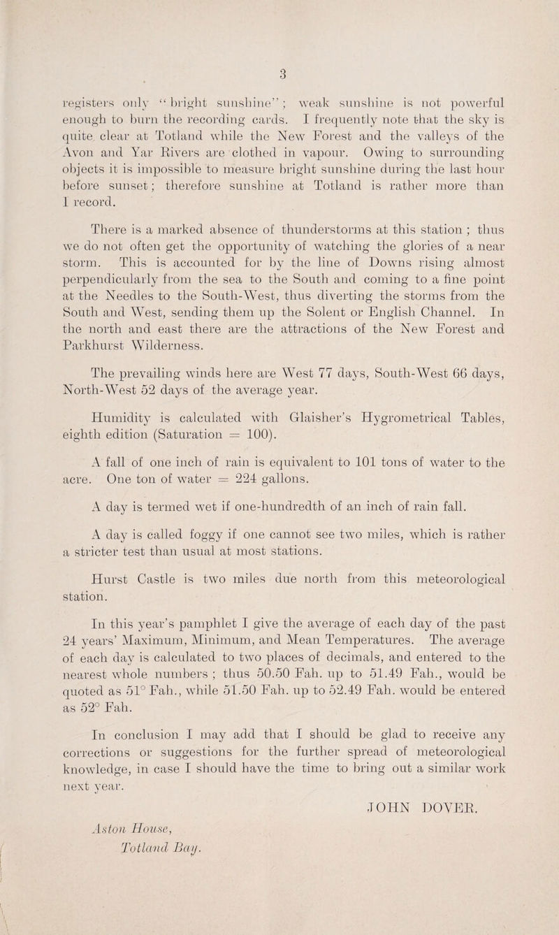 registers only “ bright sunshine”; weak sunshine is not powerful enough to burn the recording cards. I frequently note that the sky is quite clear at Totland while the New Forest and the valleys of the Avon and Yar Rivers are clothed in vapour. Owing to surrounding objects it is impossible to measure bright sunshine during the last hour before sunset; therefore sunshine at Totland is rather more than I record. There is a marked absence of thunderstorms at this station ; thus we do not often get the opportunity of watching the glories of a near storm. This is accounted for by the line of Downs rising almost perpendicularly from the sea to the South and coming to a fine point at the Needles to the South-West, thus diverting the storms from the South and West, sending them up the Solent or English Channel. In the north and east there are the attractions of the New Forest and Parkhurst Wilderness. The prevailing winds here are West 77 days, South-West 66 days, North-West 52 days of the average year. Humidity is calculated with Glaisher’s Hygrometrical Tables, eighth edition (Saturation = 100). A fall of one inch of rain is equivalent to 101 tons of water to the acre. One ton of water = 224 gallons. A day is termed w7et if one-hundredth of an inch of rain fall. A day is called foggy if one cannot see two miles, which is rather a stricter test than usual at most stations. Hurst Castle is two miles due north from this meteorological station. In this year’s pamphlet I give the average of each day of the past 24 years’ Maximum, Minimum, and Mean Temperatures. The average of each day is calculated to two places of decimals, and entered to the nearest wThole numbers ; thus 50.50 Fah. up to 51.49 Fah., would be quoted as 51° Fah., while 51.50 Fah. up to 52.49 Fah. would be entered as 52° Fah. In conclusion I may add that I should be glad to receive any corrections or suggestions for the further spread of meteorological knowledge, in case I should have the time to bring out a similar work next year. %j Aston House, Totland Bay. JOHN DOVER.