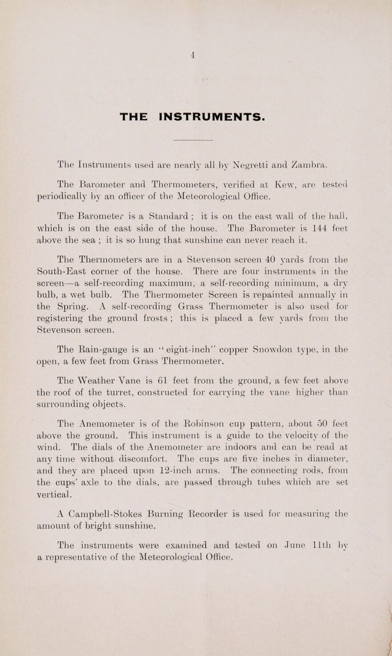 THE INSTRUMENTS. The Instruments used are nearly all by Negretti and Zambra. The Barometer and Thermometers, verified at Ivew, are tested periodically by an officer of the Meteorological Office. The Barometer is a Standard ; it is on the east wall of the hall, which is on the east side of the house. The Barometer is 144 feet above the sea ; it is so hung that sunshine can never reach it. The Thermometers are in a Stevenson screen 40 yards from the South-East corner of the house. There are four instruments in the screen—a self-recording maximum, a self-recording minimum, a dry bulb, a wet bulb. The Thermometer Screen is repainted annually in the Spring. A self-recording Grass Thermometer is also used for registering the ground frosts ; this is placed a few yards from the Stevenson screen. The Bain-gauge is an “eight-inch” copper Snowdon type, in the open, a few feet from Grass Thermometer. The Weather Vane is 61 feet from the ground, a few feet above the roof of the turret, constructed for carrying the vane higher than surrounding objects. The Anemometer is of the Bobinson cup pattern, about 50 feet above the ground. This instrument is a guide to the velocity of the wind. The dials of the Anemometer are indoors and can be read at any time without discomfort. The cups are five inches in diameter, and they are placed upon 12-inch arms. The connecting rods, from the cups’ axle to the dials, are passed through tubes which are set vertical. A Campbell-Stokes Burning Becorder is used for measuring the amount of bright sunshine. The instruments were examined and tested on June 11th by a representative of the Meteorological Office,