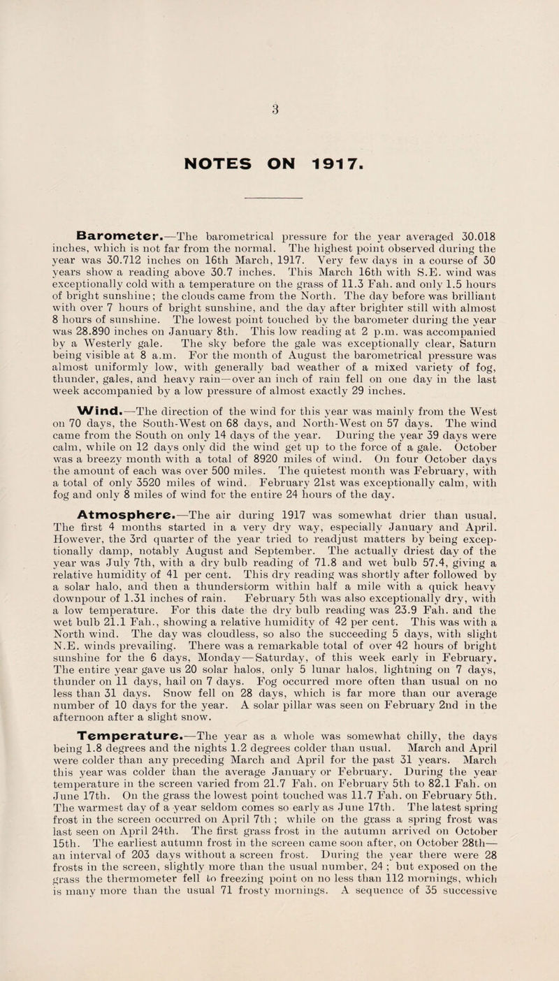 NOTES ON 1917. Barometer.—The barometrical pressure for the year averaged 30.018 inches, which is not far from the normal. The highest point observed during the year was 30.712 inches on 16th March, 1917. Very few days in a course of 30 years show a reading above 30.7 inches. This March 16tli with S.E. wind was exceptionally cold with a temperature on the grass of 11.3 Fall, and only 1.5 hours of bright sunshine; the clouds came from the North. The day before was brilliant with over 7 hours of bright sunshine, and the day after brighter still with almost 8 hours of sunshine. The lowest point touched by the barometer during the year was 28.890 inches on January 8th. This low reading at 2 p.m. was accompanied by a Westerly gale. The sky before the gale was exceptionally clear, Saturn being visible at 8 a.m. For the month of August the barometrical pressure was almost uniformly low, with generally bad weather of a mixed variety of fog, thunder, gales, and heavy rain—over an inch of rain fell on one day in the last week accompanied by a low pressure of almost exactly 29 inches. Wind.—The direction of the wind for this year was mainly from the West on 70 days, the South-West on 68 days, and North-West on 57 days. The wind came from the South on only 14 days of the year. During the year 39 days were calm, while on 12 days only did the wind get up to the force of a gale. October was a breezy month with a total of 8920 miles of wind. On four October days the amount of each was over 500 miles. The quietest month was February, with a total of only 3520 miles of wind. February 21st was exceptionally calm, with fog and only 8 miles of wind for the entire 24 hours of the day. Atmosphere.—The air during 1917 was somewhat drier than usual. The first 4 months started in a very dry way, especially January and April. However, the 3rd quarter of the year tried to readjust matters by being excep¬ tionally damp, notably August and September. The actually driest day of the year was July 7th, with a dry bulb reading of 71.8 and wet bulb 57.4, giving a relative humidity of 41 per cent. This dry reading was shortly after followed by a solar halo, and then a thunderstorm within half a mile with a quick heavy downpour of 1.31 inches of rain. February 5th was also exceptionally dry, with a low temperature. For this date the dry bulb reading was 23.9 Fall, and the wet bulb 21.1 Fall., showing a relative humidity of 42 per cent. This was with a North wind. The day was cloudless, so also the succeeding 5 days, with slight N.E. winds prevailing. There was a remarkable total of over 42 hours of bright sunshine for the 6 days, Monday — Saturday, of this week early in February. The entire year gave us 20 solar halos, only 5 lunar halos, lightning on 7 days, thunder on 11 days, hail on 7 days. Fog occurred more often than usual on no less than 31 days. Snow fell on 28 days, which is far more than our average number of 10 days for the year. A solar pillar was seen on February 2nd in the afternoon after a slight snow. Temperature.—The year as a whole was somewhat chilly, the days being 1.8 degrees and the nights 1.2 degrees colder than usual. March and April were colder than any preceding March and April for the past 31 years. March this year was colder than the average January or February. During the year temperature in the screen varied from 21.7 Fall, on February 5tli to 82.1 Fall, on June 17th. On the grass the lowest point touched was 11.7 Fall, on February 5tli. The warmest day of a year seldom comes so early as June 17tli. The latest spring frost in the screen occurred on April 7tli; while on the grass a spring frost was last seen on April 24tli. The first grass frost in the autumn arrived on October 15th. The earliest autumn frost in the screen came soon after, on October 28th— an interval of 203 days without a screen frost. During the year there were 28 frosts in the screen, slightly more than the usual number, 24 ; but exposed on the grass the thermometer fell to freezing point on no less than 112 mornings, which is many more than the usual 71 frosty mornings. A sequence of 35 successive