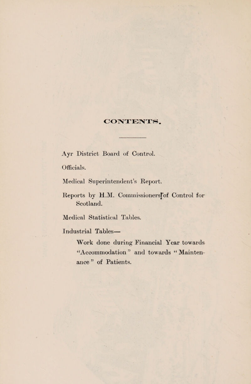 CONTENTS Ayr District Board of Control. Officials. Medical Superintendent’s Report. Reports by H.M. Commissionersjof Control for Scotland. Medical Statistical Tables. Industrial Tables— Work done during Financial Year towards “Accommodation ” and towards “ Mainten¬ ance ” of Patients.