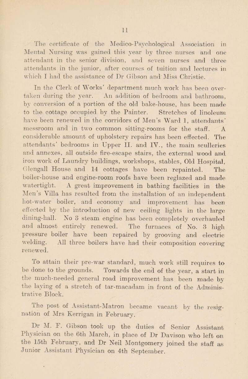 The certificate of the Medico-Psychological Association in Mental Nursing was gained this year by three nurses and one attendant in the senior division, and seven nurses and three attendants in the junior, after courses of tuition and lectures in which I had the assistance of Dr Gibson and Miss Christie. In the Clerk of Works’ department much work has been over¬ taken during the year. An addition of bedroom and bathroom, by conversion of a portion of the old bake-house, has been made to the cottage occupied by the Painter. Stretches of linoleum have been renewed in the corridors of Men’s Ward 1, attendants’ messroom and in two common sitting-rooms for the staff. A considerable amount of upholstery repairs has been effected. The attendants' bedrooms in Upper II. and IV., the main sculleries and annexes, all outside fire-escape stairs, the external wood and iron work of Laundry buildings, workshops, stables, Old Hospital, Glengall House and 14 cottages have been repainted. The boiler-house and engine-room roofs have been reglazed and made watertight. A great improvement in bathing facilities in thte Men’s \Tilla has resulted from the installation of an independent hot-water boiler, and economy and improvement has been effected by the introduction of new ceiling lights in the large dining-hall. No 3 steam engine has been completely overhauled and almost entirely renewed. The furnaces of No. 3 high pressure boiler have been repaired by grooving and electric welding. All three boilers have had their composition covering renewed. To attain their pre-war standard, much work still requires to be done to the grounds. Towards the end of the year, a start in the much-needed general road improvement has been made by the laying of a stretch of tar-macadam in front of the Adminis¬ trative Block. rhe post of Assistant-Matron became vacant by the resig¬ nation of Mrs Kerrigan in February. Dr AI. F. Gibson took up the duties of Senior Assistant Physician on the 6th March, in place of Dr Davison who left on the 15th February, and Dr Neil Montgomery joined the staff as Junior Assistant Physician on 4th September.