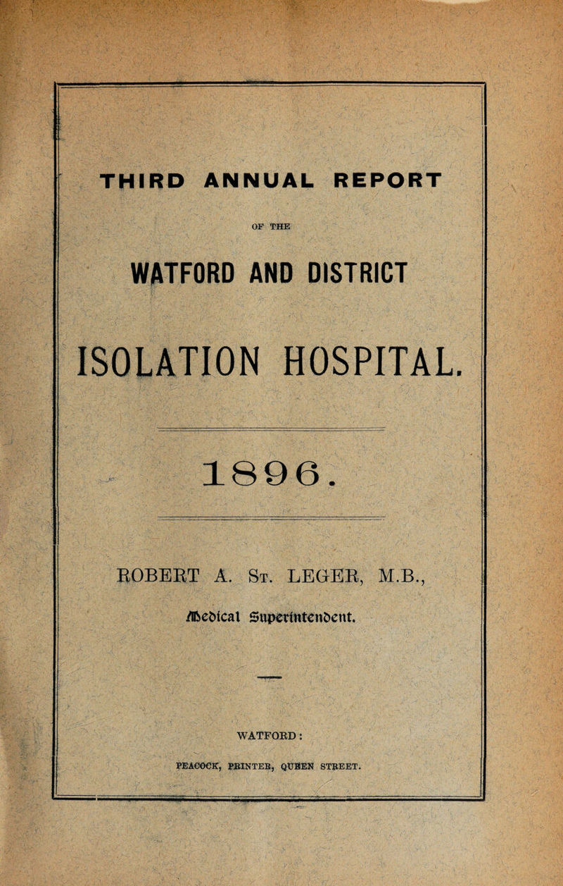 THIRD ANNUAL REPORT OF THE WATFORD AND DISTRICT ISOLATION HOSPITAL. 1896. ROBERT A. St. LEGER, M.B., .Medical Superintendent. WATFORD: PEACOCK, PRINTER, QUEEN STREET.