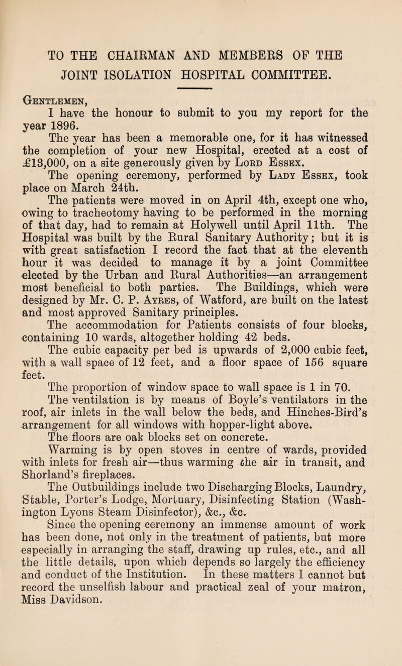 TO THE CHAIRMAN AND MEMBERS OF THE JOINT ISOLATION HOSPITAL COMMITTEE. Gentlemen, I have the honour to submit to you my report for the year 1896. The year has been a memorable one, for it has witnessed the completion of your new Hospital, erected at a cost of i£13,000, on a site generously given by Lord Essex. The opening ceremony, performed by Lady Essex, took place on March 24th. The patients were moved in on April 4th, except one who, owing to tracheotomy having to be performed in the morning of that day, had to remain at Holywell until April 11th. The Hospital was built by the Rural Sanitary Authority; but it is with great satisfaction I record the fact that at the eleventh hour it was decided to manage it by a joint Committee elected by the Urban and Rural Authorities—an arrangement most beneficial to both parties. The Buildings, which were designed by Mr. C. P. Ayres, of Watford, are built on the latest and most approved Sanitary principles. The accommodation for Patients consists of four blocks, containing 10 wards, altogether holding 42 beds. The cubic capacity per bed is upwards of 2,000 cubic feet, with a wall space of 12 feet, and a floor space of 156 square feet. The proportion of window space to wall space is 1 in 70. The ventilation is by means of Boyle’s ventilators in the roof, air inlets in the wall below the beds, and Hinches-Bird’s arrangement for all windows with hopper-light above. The floors are oak blocks set on concrete. Warming is by open stoves in centre of wards, provided with inlets for fresh air—thus warming the air in transit, and Shorland’s fireplaces. The Outbuildings include two Discharging Blocks, Laundry, Stable, Porter’s Lodge, Mortuary, Disinfecting Station (Wash¬ ington Lyons Steam Disinfector), &amp;c., &amp;c. Since the opening ceremony an immense amount of work has been done, not only in the treatment of patients, but more especially in arranging the staff, drawing up rules, etc., and all the little details, upon which depends so largely the efficiency and conduct of the Institution. In these matters I cannot but record the unselfish labour and practical zeal of your matron, Miss Davidson.