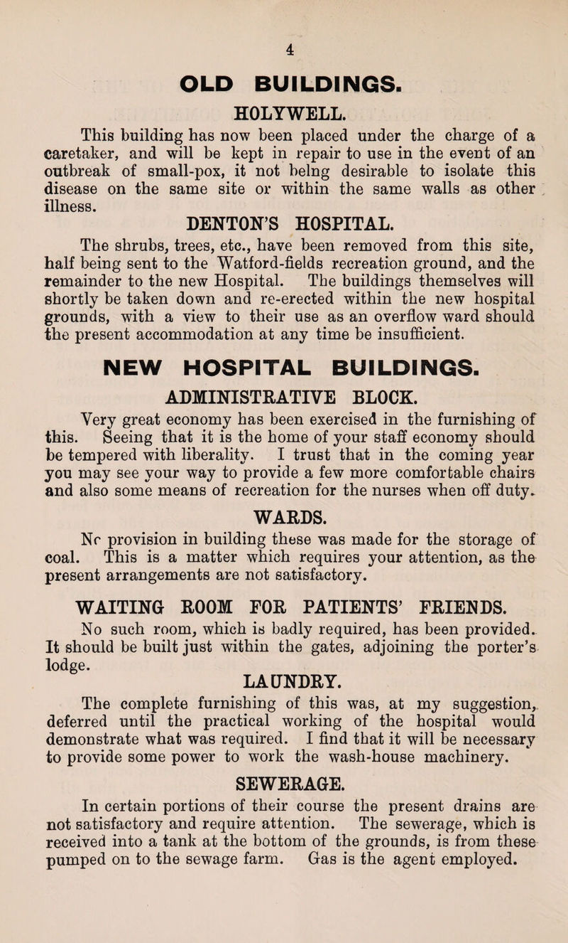OLD BUILDINGS. HOLYWELL. This building has now been placed under the charge of a caretaker, and will be kept in repair to use in the event of an outbreak of small-pox, it not being desirable to isolate this disease on the same site or within the same walls as other illness. DENTON'S HOSPITAL. The shrubs, trees, etc., have been removed from this site, half being sent to the Watford-fields recreation ground, and the remainder to the new Hospital. The buildings themselves will shortly be taken down and re-erected within the new hospital grounds, with a view to their use as an overflow ward should the present accommodation at any time be insufficient. NEW HOSPITAL BUILDINGS. ADMINISTRATIVE BLOCK. Very great economy has been exercised in the furnishing of this. Seeing that it is the home of your staff economy should be tempered with liberality. I trust that in the coming year you may see your way to provide a few more comfortable chairs and also some means of recreation for the nurses when off duty. WARDS. Nr provision in building these was made for the storage of coal. This is a matter which requires your attention, as the present arrangements are not satisfactory. WAITING ROOM FOR PATIENTS' FRIENDS. No such room, which is badly required, has been provided. It should be built just within the gates, adjoining the porter’s lodge. LAUNDRY. The complete furnishing of this was, at my suggestion,, deferred until the practical working of the hospital would demonstrate what was required. I find that it will be necessary to provide some power to work the wash-house machinery. SEWERAGE. In certain portions of their course the present drains are not satisfactory and require attention. The sewerage, which is received into a tank at the bottom of the grounds, is from these pumped on to the sewage farm. Gas is the agent employed.